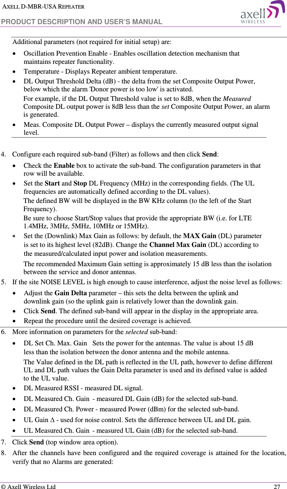  AXELL D-MBR-USA REPEATER  PRODUCT DESCRIPTION AND USER’S MANUAL   © Axell Wireless Ltd    27 Additional parameters (not required for initial setup) are: • Oscillation Prevention Enable - Enables oscillation detection mechanism that maintains repeater functionality. • Temperature - Displays Repeater ambient temperature. • DL Output Threshold Delta (dB) - the delta from the set Composite Output Power, below which the alarm &apos;Donor power is too low&apos; is activated.  For example, if the DL Output Threshold value is set to 8dB, when the Measured Composite DL output power is 8dB less than the set Composite Output Power, an alarm is generated. • Meas. Composite DL Output Power – displays the currently measured output signal level.  4.  Configure each required sub-band (Filter) as follows and then click Send:  • Check the Enable box to activate the sub-band. The configuration parameters in that row will be available. • Set the Start and Stop DL Frequency (MHz) in the corresponding fields. (The UL frequencies are automatically defined according to the DL values). The defined BW will be displayed in the BW KHz column (to the left of the Start Frequency). Be sure to choose Start/Stop values that provide the appropriate BW (i.e. for LTE 1.4MHz, 3MHz, 5MHz, 10MHz or 15MHz). • Set the (Downlink) Max Gain as follows: by default, the MAX Gain (DL) parameter is set to its highest level (82dB). Change the Channel Max Gain (DL) according to the measured/calculated input power and isolation measurements.  The recommended Maximum Gain setting is approximately 15 dB less than the isolation between the service and donor antennas.  5.  If the site NOISE LEVEL is high enough to cause interference, adjust the noise level as follows: • Adjust the Gain Delta parameter – this sets the delta between the uplink and downlink gain (so the uplink gain is relatively lower than the downlink gain. • Click Send. The defined sub-band will appear in the display in the appropriate area. • Repeat the procedure until the desired coverage is achieved. 6.  More information on parameters for the selected sub-band: • DL Set Ch. Max. Gain  Sets the power for the antennas. The value is about 15 dB less than the isolation between the donor antenna and the mobile antenna. The Value defined in the DL path is reflected in the UL path, however to define different UL and DL path values the Gain Delta parameter is used and its defined value is added to the UL value. • DL Measured RSSI - measured DL signal. • DL Measured Ch. Gain  - measured DL Gain (dB) for the selected sub-band.  • DL Measured Ch. Power - measured Power (dBm) for the selected sub-band. • UL Gain ∆ - used for noise control. Sets the difference between UL and DL gain.  • UL Measured Ch. Gain  - measured UL Gain (dB) for the selected sub-band. 7.  Click Send (top window area option). 8.  After the channels have been configured and the required coverage is attained  for the location, verify that no Alarms are generated:  