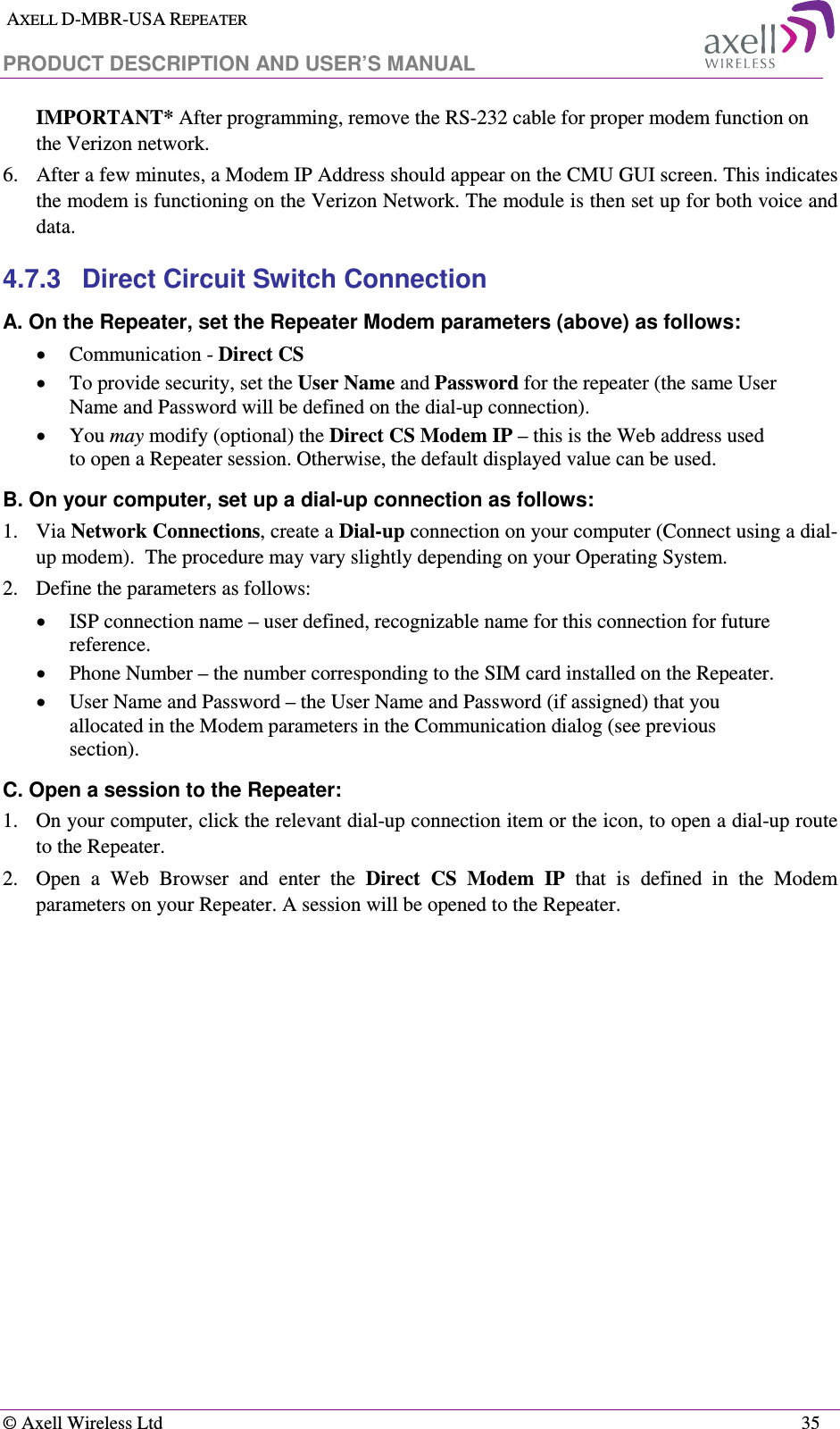  AXELL D-MBR-USA REPEATER  PRODUCT DESCRIPTION AND USER’S MANUAL   © Axell Wireless Ltd    35 IMPORTANT* After programming, remove the RS-232 cable for proper modem function on the Verizon network. 6.  After a few minutes, a Modem IP Address should appear on the CMU GUI screen. This indicates the modem is functioning on the Verizon Network. The module is then set up for both voice and data. 4.7.3  Direct Circuit Switch Connection A. On the Repeater, set the Repeater Modem parameters (above) as follows: • Communication - Direct CS • To provide security, set the User Name and Password for the repeater (the same User Name and Password will be defined on the dial-up connection). • You may modify (optional) the Direct CS Modem IP – this is the Web address used to open a Repeater session. Otherwise, the default displayed value can be used. B. On your computer, set up a dial-up connection as follows: 1.  Via Network Connections, create a Dial-up connection on your computer (Connect using a dial-up modem).  The procedure may vary slightly depending on your Operating System. 2.  Define the parameters as follows: • ISP connection name – user defined, recognizable name for this connection for future reference. • Phone Number – the number corresponding to the SIM card installed on the Repeater. • User Name and Password – the User Name and Password (if assigned) that you allocated in the Modem parameters in the Communication dialog (see previous section). C. Open a session to the Repeater: 1.  On your computer, click the relevant dial-up connection item or the icon, to open a dial-up route to the Repeater. 2.  Open  a  Web  Browser  and  enter  the  Direct  CS  Modem  IP  that  is  defined  in  the  Modem parameters on your Repeater. A session will be opened to the Repeater. 