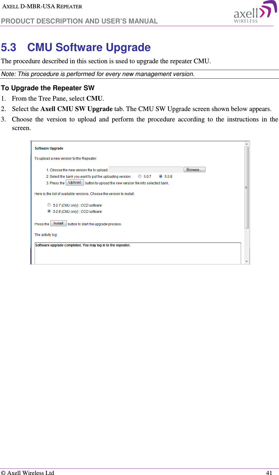  AXELL D-MBR-USA REPEATER  PRODUCT DESCRIPTION AND USER’S MANUAL   © Axell Wireless Ltd    41 5.3  CMU Software Upgrade The procedure described in this section is used to upgrade the repeater CMU.  Note: This procedure is performed for every new management version. To Upgrade the Repeater SW 1.  From the Tree Pane, select CMU. 2.  Select the Axell CMU SW Upgrade tab. The CMU SW Upgrade screen shown below appears.  3.  Choose  the  version  to  upload  and  perform  the  procedure  according  to  the  instructions  in  the screen.     