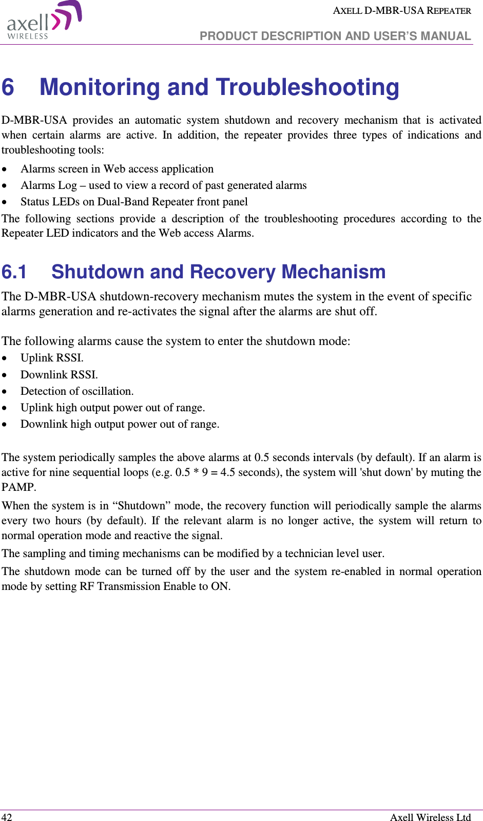  AXELL D-MBR-USA REPEATER   PRODUCT DESCRIPTION AND USER’S MANUAL  42    Axell Wireless Ltd 6  Monitoring and Troubleshooting D-MBR-USA  provides  an  automatic  system  shutdown  and  recovery  mechanism  that  is  activated when  certain  alarms  are  active.  In  addition,  the  repeater  provides  three  types  of  indications  and troubleshooting tools:  • Alarms screen in Web access application  • Alarms Log – used to view a record of past generated alarms  • Status LEDs on Dual-Band Repeater front panel The  following  sections  provide  a  description  of  the  troubleshooting  procedures  according  to  the Repeater LED indicators and the Web access Alarms. 6.1  Shutdown and Recovery Mechanism The D-MBR-USA shutdown-recovery mechanism mutes the system in the event of specific alarms generation and re-activates the signal after the alarms are shut off.   The following alarms cause the system to enter the shutdown mode: • Uplink RSSI.  • Downlink RSSI.  • Detection of oscillation.  • Uplink high output power out of range.  • Downlink high output power out of range.   The system periodically samples the above alarms at 0.5 seconds intervals (by default). If an alarm is active for nine sequential loops (e.g. 0.5 * 9 = 4.5 seconds), the system will &apos;shut down&apos; by muting the PAMP. When the system is in “Shutdown” mode, the recovery function will periodically sample the alarms every  two  hours  (by  default).  If  the  relevant  alarm  is  no  longer  active,  the  system  will  return  to normal operation mode and reactive the signal.  The sampling and timing mechanisms can be modified by a technician level user.  The  shutdown  mode  can  be  turned  off  by  the  user  and  the  system  re-enabled  in  normal  operation mode by setting RF Transmission Enable to ON.  