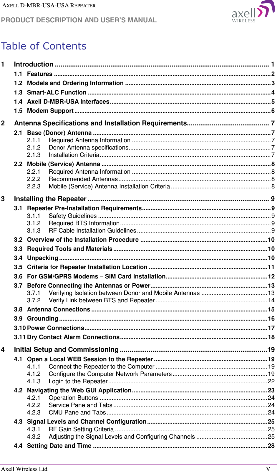  AXELL D-MBR-USA-USA REPEATER PRODUCT DESCRIPTION AND USER’S MANUAL  Axell Wireless Ltd    V Table of Contents 1 Introduction ................................................................................................................ 1 1.1 Features ................................................................................................................................ 2 1.2 Models and Ordering Information ...................................................................................... 3 1.3 Smart-ALC Function ............................................................................................................ 4 1.4 Axell D-MBR-USA Interfaces ............................................................................................... 5 1.5 Modem Support .................................................................................................................... 6 2 Antenna Specifications and Installation Requirements........................................... 7 2.1 Base (Donor) Antenna ......................................................................................................... 7 2.1.1 Required Antenna Information .................................................................................. 7 2.1.2 Donor Antenna specifications .................................................................................... 7 2.1.3 Installation Criteria ..................................................................................................... 7 2.2 Mobile (Service) Antenna .................................................................................................... 8 2.2.1 Required Antenna Information .................................................................................. 8 2.2.2 Recommended Antennas .......................................................................................... 8 2.2.3 Mobile (Service) Antenna Installation Criteria ........................................................... 8 3 Installing the Repeater ............................................................................................... 9 3.1 Repeater Pre-Installation Requirements ............................................................................ 9 3.1.1 Safety Guidelines ...................................................................................................... 9 3.1.2 Required BTS Information ......................................................................................... 9 3.1.3 RF Cable Installation Guidelines ............................................................................... 9 3.2 Overview of the Installation Procedure ........................................................................... 10 3.3 Required Tools and Materials ........................................................................................... 10 3.4 Unpacking ........................................................................................................................... 10 3.5 Criteria for Repeater Installation Location ...................................................................... 11 3.6 For GSM/GPRS Modems – SIM Card Installation ............................................................ 12 3.7 Before Connecting the Antennas or Power ..................................................................... 13 3.7.1 Verifying Isolation between Donor and Mobile Antennas ....................................... 13 3.7.2 Verify Link between BTS and Repeater .................................................................. 14 3.8 Antenna Connections ........................................................................................................ 15 3.9 Grounding ........................................................................................................................... 16 3.10 Power Connections ............................................................................................................ 17 3.11 Dry Contact Alarm Connections ....................................................................................... 18 4 Initial Setup and Commissioning .............................................................................19 4.1 Open a Local WEB Session to the Repeater ................................................................... 19 4.1.1 Connect the Repeater to the Computer .................................................................. 19 4.1.2 Configure the Computer Network Parameters ........................................................ 19 4.1.3 Login to the Repeater .............................................................................................. 22 4.2 Navigating the Web GUI Application ................................................................................ 23 4.2.1 Operation Buttons ................................................................................................... 24 4.2.2 Service Pane and Tabs ........................................................................................... 24 4.2.3 CMU Pane and Tabs ............................................................................................... 24 4.3 Signal Levels and Channel Configuration ....................................................................... 25 4.3.1 RF Gain Setting Criteria .......................................................................................... 25 4.3.2 Adjusting the Signal Levels and Configuring Channels .......................................... 25 4.4 Setting Date and Time ....................................................................................................... 28 