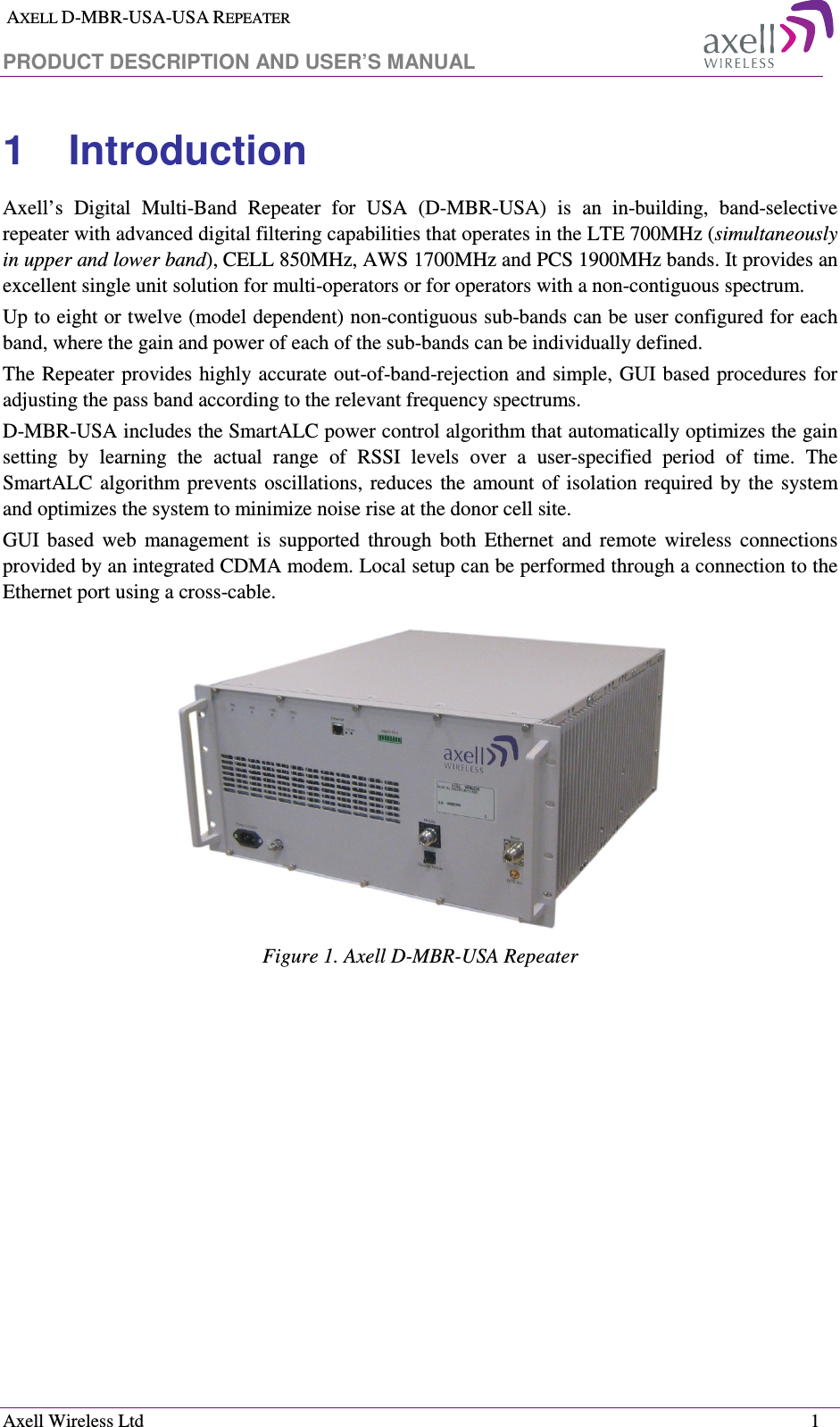  AXELL D-MBR-USA-USA REPEATER PRODUCT DESCRIPTION AND USER’S MANUAL  Axell Wireless Ltd    1 1  Introduction  Axell’s  Digital  Multi-Band  Repeater  for  USA  (D-MBR-USA)  is  an  in-building,  band-selective repeater with advanced digital filtering capabilities that operates in the LTE 700MHz (simultaneously in upper and lower band), CELL 850MHz, AWS 1700MHz and PCS 1900MHz bands. It provides an excellent single unit solution for multi-operators or for operators with a non-contiguous spectrum. Up to eight or twelve (model dependent) non-contiguous sub-bands can be user configured for each band, where the gain and power of each of the sub-bands can be individually defined.  The Repeater provides highly accurate out-of-band-rejection and simple, GUI based  procedures for adjusting the pass band according to the relevant frequency spectrums. D-MBR-USA includes the SmartALC power control algorithm that automatically optimizes the gain setting  by  learning  the  actual  range  of  RSSI  levels  over  a  user-specified  period  of  time.  The SmartALC algorithm prevents  oscillations, reduces  the  amount  of  isolation  required  by  the  system and optimizes the system to minimize noise rise at the donor cell site.  GUI  based  web  management  is  supported  through  both  Ethernet  and  remote  wireless  connections provided by an integrated CDMA modem. Local setup can be performed through a connection to the Ethernet port using a cross-cable.  Figure 1. Axell D-MBR-USA Repeater 