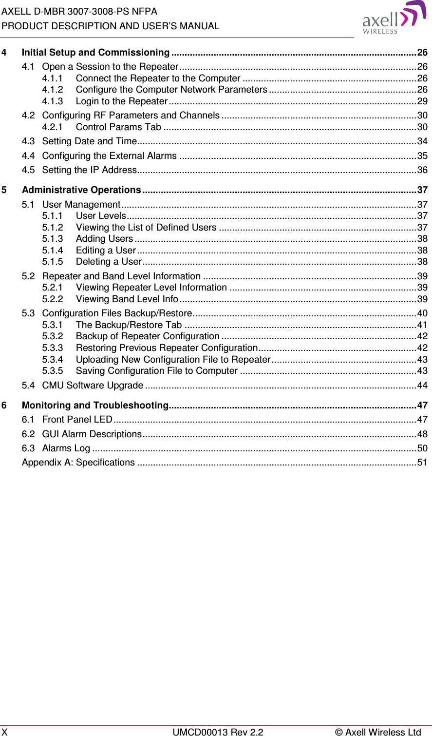 AXELL D-MBR 3007-3008-PS NFPA PRODUCT DESCRIPTION AND USER’S MANUAL X  UMCD00013 Rev 2.2  © Axell Wireless Ltd 4 Initial Setup and Commissioning ............................................................................................. 26 4.1 Open a Session to the Repeater .......................................................................................... 26 4.1.1 Connect the Repeater to the Computer .................................................................. 26 4.1.2 Configure the Computer Network Parameters ........................................................ 26 4.1.3 Login to the Repeater .............................................................................................. 29 4.2 Configuring RF Parameters and Channels .......................................................................... 30 4.2.1 Control Params Tab ................................................................................................ 30 4.3 Setting Date and Time.......................................................................................................... 34 4.4 Configuring the External Alarms .......................................................................................... 35 4.5 Setting the IP Address.......................................................................................................... 36 5 Administrative Operations ........................................................................................................ 37 5.1 User Management ................................................................................................................ 37 5.1.1 User Levels .............................................................................................................. 37 5.1.2 Viewing the List of Defined Users ........................................................................... 37 5.1.3 Adding Users ........................................................................................................... 38 5.1.4 Editing a User .......................................................................................................... 38 5.1.5 Deleting a User ........................................................................................................ 38 5.2 Repeater and Band Level Information ................................................................................. 39 5.2.1 Viewing Repeater Level Information ....................................................................... 39 5.2.2 Viewing Band Level Info .......................................................................................... 39 5.3 Configuration Files Backup/Restore ..................................................................................... 40 5.3.1 The Backup/Restore Tab ........................................................................................ 41 5.3.2 Backup of Repeater Configuration .......................................................................... 42 5.3.3 Restoring Previous Repeater Configuration ............................................................ 42 5.3.4 Uploading New Configuration File to Repeater ....................................................... 43 5.3.5 Saving Configuration File to Computer ................................................................... 43 5.4 CMU Software Upgrade ....................................................................................................... 44 6 Monitoring and Troubleshooting.............................................................................................. 47 6.1 Front Panel LED ................................................................................................................... 47 6.2 GUI Alarm Descriptions ........................................................................................................ 48 6.3 Alarms Log ........................................................................................................................... 50 Appendix A: Specifications .......................................................................................................... 51    