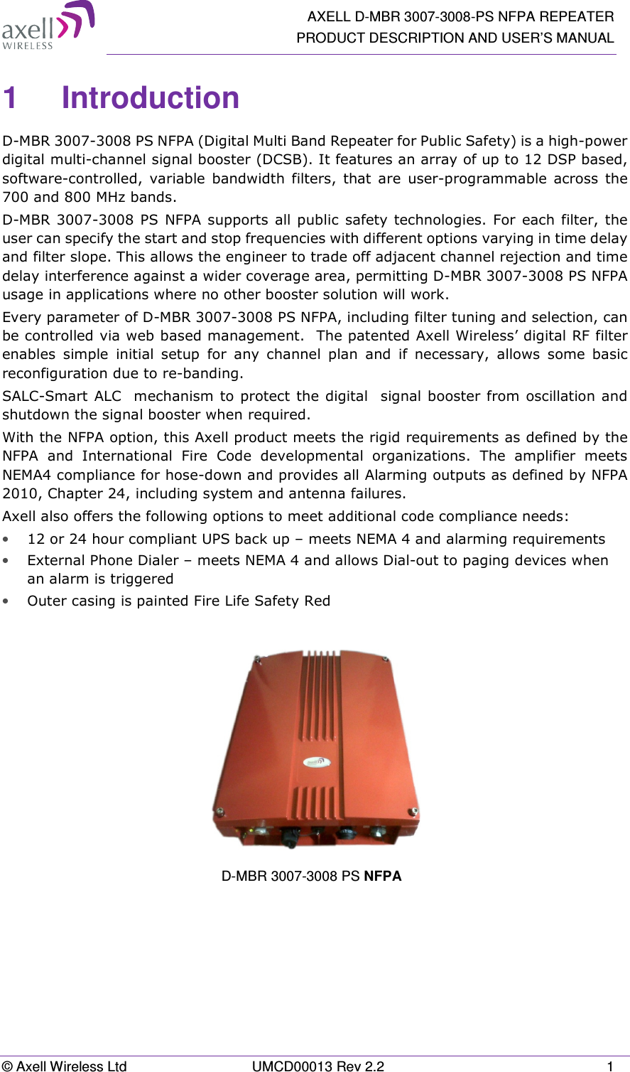  AXELL D-MBR 3007-3008-PS NFPA REPEATER PRODUCT DESCRIPTION AND USER’S MANUAL © Axell Wireless Ltd  UMCD00013 Rev 2.2  1 1  Introduction  D-MBR 3007-3008 PS NFPA (Digital Multi Band Repeater for Public Safety) is a high-power digital multi-channel signal booster (DCSB). It features an array of up to 12 DSP based, software-controlled,  variable  bandwidth  filters,  that  are  user-programmable  across  the 700 and 800 MHz bands.  D-MBR  3007-3008  PS  NFPA supports  all  public  safety technologies. For  each filter, the user can specify the start and stop frequencies with different options varying in time delay and filter slope. This allows the engineer to trade off adjacent channel rejection and time delay interference against a wider coverage area, permitting D-MBR 3007-3008 PS NFPA usage in applications where no other booster solution will work. Every parameter of D-MBR 3007-3008 PS NFPA, including filter tuning and selection, can be controlled via web based management.  The patented Axell Wireless’ digital RF filter enables  simple  initial  setup  for  any  channel  plan  and  if  necessary,  allows  some  basic reconfiguration due to re-banding.  SALC-Smart ALC  mechanism  to  protect  the digital  signal booster from oscillation and shutdown the signal booster when required.  With the NFPA option, this Axell product meets the rigid requirements as defined by the NFPA  and  International  Fire  Code  developmental  organizations.  The  amplifier  meets NEMA4 compliance for hose-down and provides all Alarming outputs as defined by NFPA 2010, Chapter 24, including system and antenna failures. Axell also offers the following options to meet additional code compliance needs:  • 12 or 24 hour compliant UPS back up – meets NEMA 4 and alarming requirements  • External Phone Dialer – meets NEMA 4 and allows Dial-out to paging devices when an alarm is triggered  • Outer casing is painted Fire Life Safety Red      D-MBR 3007-3008 PS NFPA  