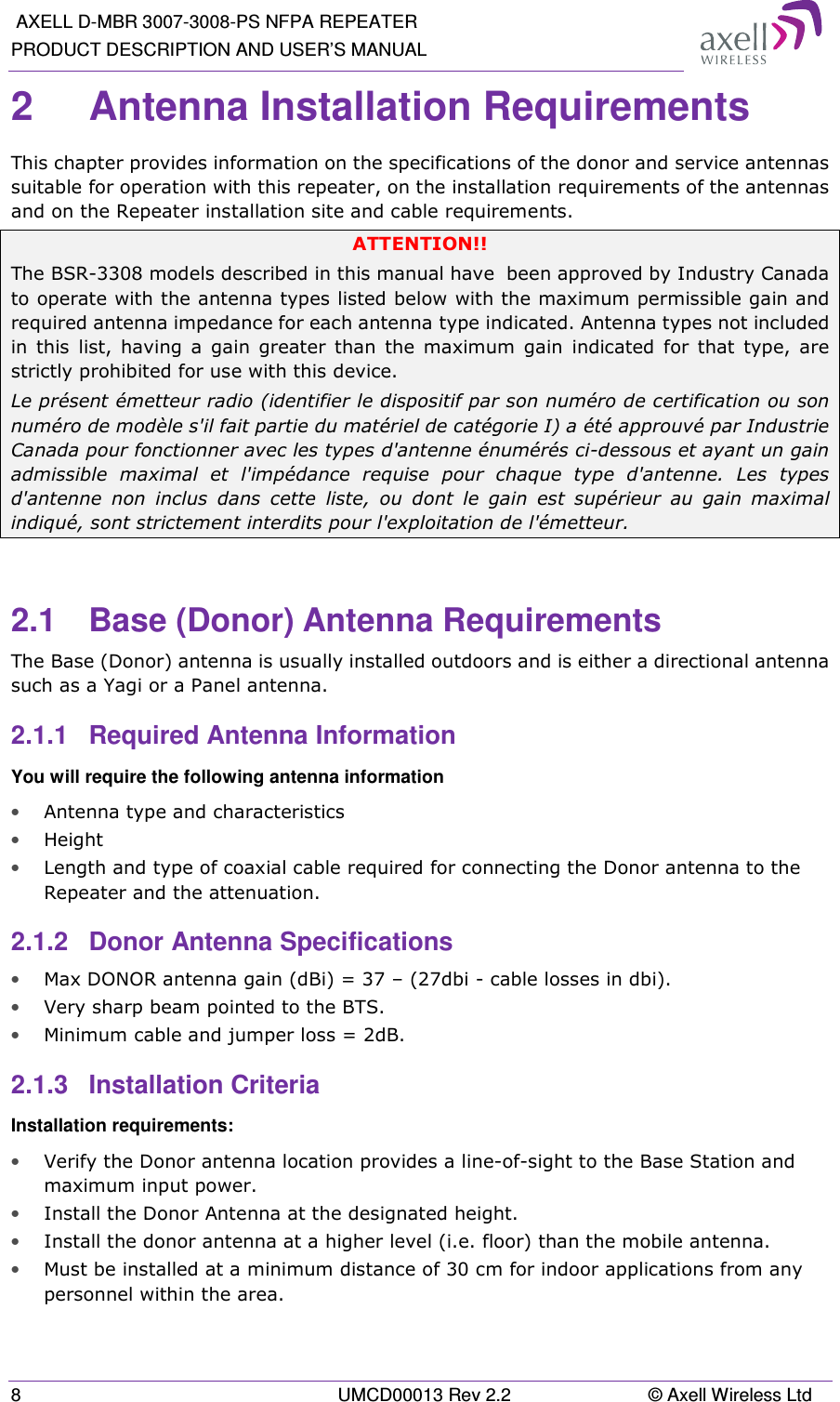  AXELL D-MBR 3007-3008-PS NFPA REPEATER PRODUCT DESCRIPTION AND USER’S MANUAL 8  UMCD00013 Rev 2.2  © Axell Wireless Ltd 2  Antenna Installation Requirements  This chapter provides information on the specifications of the donor and service antennas suitable for operation with this repeater, on the installation requirements of the antennas and on the Repeater installation site and cable requirements. ATTENTION!! The BSR-3308 models described in this manual have  been approved by Industry Canada to operate with the antenna types listed below with the maximum permissible gain and required antenna impedance for each antenna type indicated. Antenna types not included in  this  list,  having  a  gain  greater  than  the  maximum  gain  indicated  for  that  type,  are strictly prohibited for use with this device. Le présent émetteur radio (identifier le dispositif par son numéro de certification ou son numéro de modèle s&apos;il fait partie du matériel de catégorie I) a été approuvé par Industrie Canada pour fonctionner avec les types d&apos;antenne énumérés ci-dessous et ayant un gain admissible  maximal  et  l&apos;impédance  requise  pour  chaque  type  d&apos;antenne.  Les  types d&apos;antenne  non  inclus  dans  cette  liste,  ou  dont  le  gain  est  supérieur  au  gain  maximal indiqué, sont strictement interdits pour l&apos;exploitation de l&apos;émetteur.  2.1  Base (Donor) Antenna Requirements The Base (Donor) antenna is usually installed outdoors and is either a directional antenna such as a Yagi or a Panel antenna.  2.1.1  Required Antenna Information You will require the following antenna information • Antenna type and characteristics • Height • Length and type of coaxial cable required for connecting the Donor antenna to the Repeater and the attenuation. 2.1.2  Donor Antenna Specifications • Max DONOR antenna gain (dBi) = 37 – (27dbi - cable losses in dbi). • Very sharp beam pointed to the BTS. • Minimum cable and jumper loss = 2dB. 2.1.3  Installation Criteria  Installation requirements: • Verify the Donor antenna location provides a line-of-sight to the Base Station and maximum input power. • Install the Donor Antenna at the designated height. • Install the donor antenna at a higher level (i.e. floor) than the mobile antenna. • Must be installed at a minimum distance of 30 cm for indoor applications from any personnel within the area. 