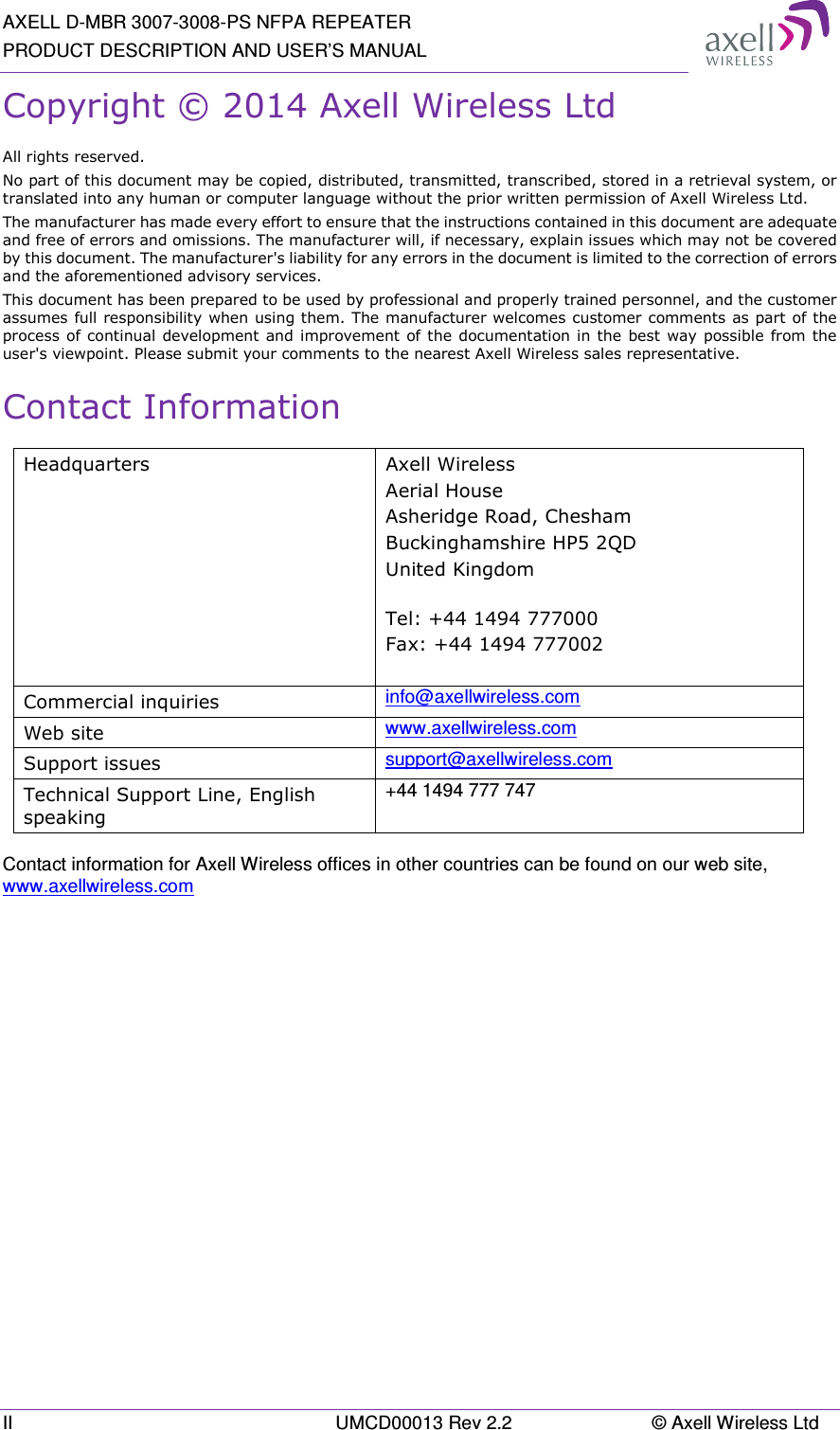 AXELL D-MBR 3007-3008-PS NFPA REPEATER PRODUCT DESCRIPTION AND USER’S MANUAL II  UMCD00013 Rev 2.2  © Axell Wireless Ltd Copyright © 2014 Axell Wireless Ltd All rights reserved. No part of this document may be copied, distributed, transmitted, transcribed, stored in a retrieval system, or translated into any human or computer language without the prior written permission of Axell Wireless Ltd. The manufacturer has made every effort to ensure that the instructions contained in this document are adequate and free of errors and omissions. The manufacturer will, if necessary, explain issues which may not be covered by this document. The manufacturer&apos;s liability for any errors in the document is limited to the correction of errors and the aforementioned advisory services. This document has been prepared to be used by professional and properly trained personnel, and the customer assumes full responsibility when using them. The manufacturer welcomes customer comments as part of the process of continual development and improvement of the  documentation in the  best  way possible from the user&apos;s viewpoint. Please submit your comments to the nearest Axell Wireless sales representative. Contact Information Headquarters  Axell Wireless Aerial House   Asheridge Road, Chesham  Buckinghamshire HP5 2QD  United Kingdom   Tel: +44 1494 777000  Fax: +44 1494 777002   Commercial inquiries  info@axellwireless.com Web site  www.axellwireless.com Support issues  support@axellwireless.com Technical Support Line, English speaking +44 1494 777 747  Contact information for Axell Wireless offices in other countries can be found on our web site, www.axellwireless.com      