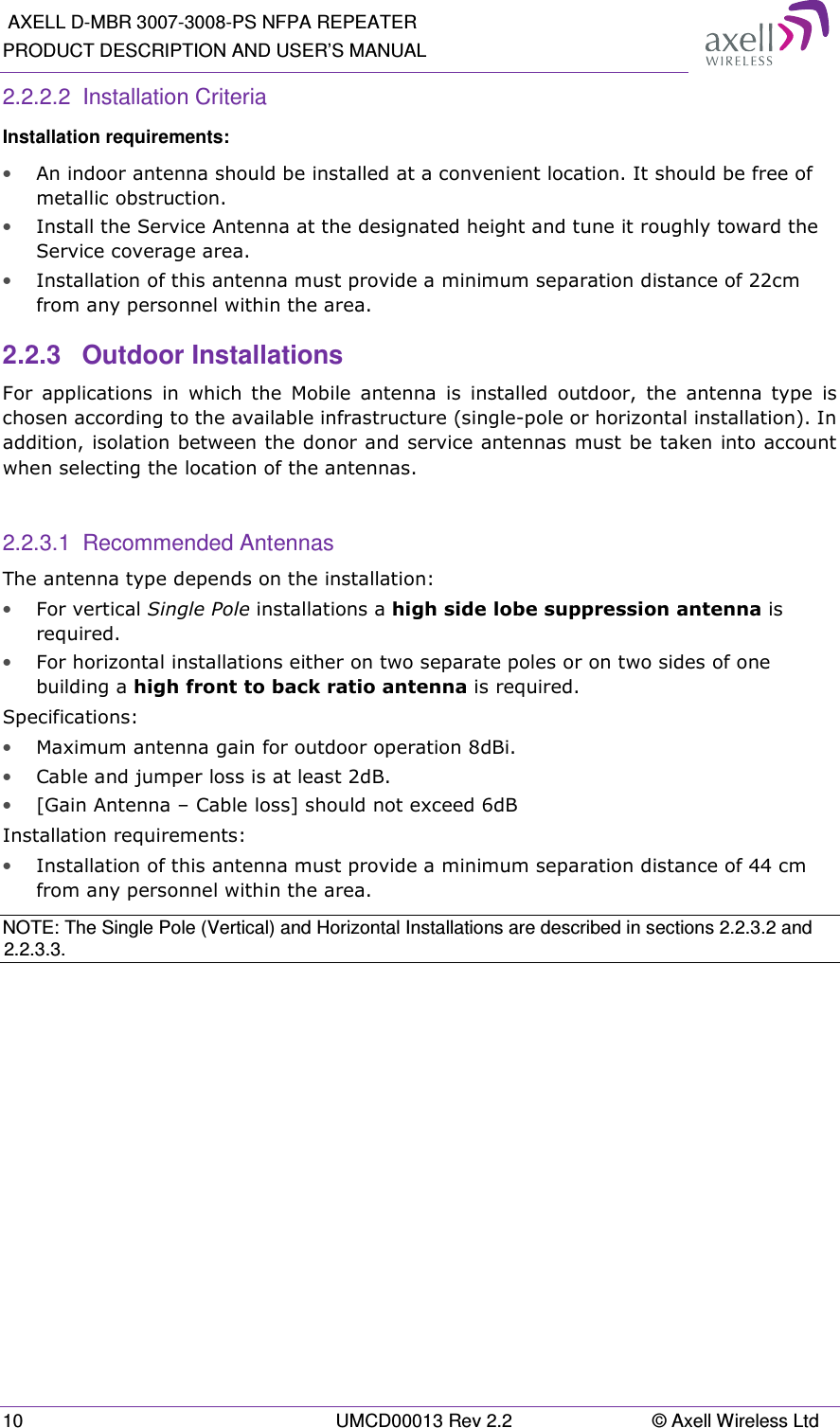  AXELL D-MBR 3007-3008-PS NFPA REPEATER PRODUCT DESCRIPTION AND USER’S MANUAL 10  UMCD00013 Rev 2.2  © Axell Wireless Ltd 2.2.2.2  Installation Criteria Installation requirements: • An indoor antenna should be installed at a convenient location. It should be free of metallic obstruction. • Install the Service Antenna at the designated height and tune it roughly toward the Service coverage area. • Installation of this antenna must provide a minimum separation distance of 22cm from any personnel within the area. 2.2.3  Outdoor Installations For  applications  in  which  the  Mobile  antenna  is  installed  outdoor,  the  antenna  type  is chosen according to the available infrastructure (single-pole or horizontal installation). In addition, isolation between the donor and service antennas must be taken into account when selecting the location of the antennas.  2.2.3.1  Recommended Antennas The antenna type depends on the installation: • For vertical Single Pole installations a high side lobe suppression antenna is required. • For horizontal installations either on two separate poles or on two sides of one building a high front to back ratio antenna is required. Specifications: • Maximum antenna gain for outdoor operation 8dBi. • Cable and jumper loss is at least 2dB. • [Gain Antenna – Cable loss] should not exceed 6dB  Installation requirements: • Installation of this antenna must provide a minimum separation distance of 44 cm from any personnel within the area. NOTE: The Single Pole (Vertical) and Horizontal Installations are described in sections 2.2.3.2 and 2.2.3.3.   