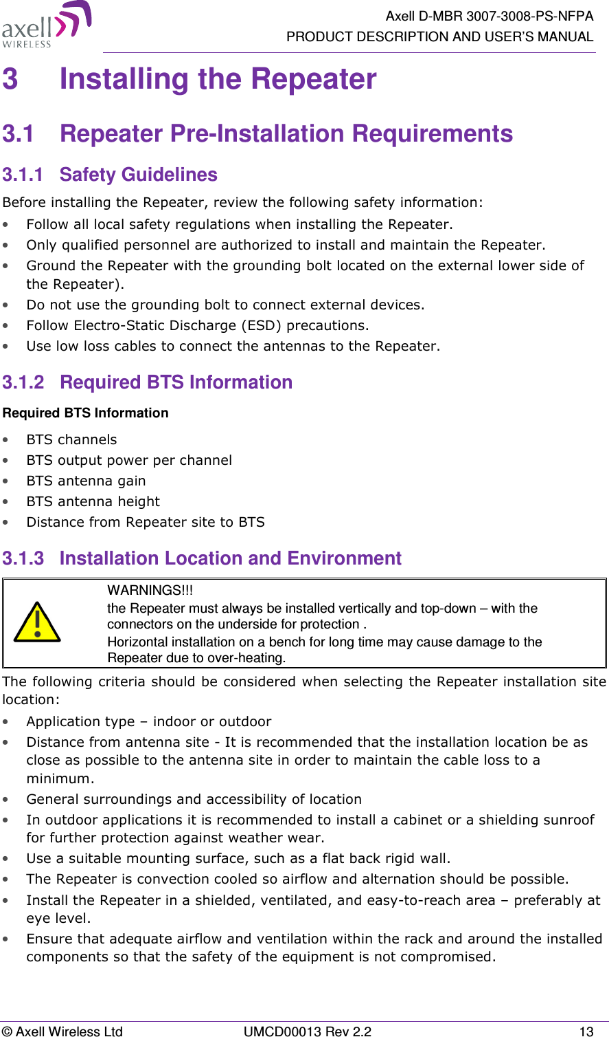   Axell D-MBR 3007-3008-PS-NFPA PRODUCT DESCRIPTION AND USER’S MANUAL © Axell Wireless Ltd  UMCD00013 Rev 2.2  13 3  Installing the Repeater  3.1  Repeater Pre-Installation Requirements 3.1.1  Safety Guidelines Before installing the Repeater, review the following safety information:  • Follow all local safety regulations when installing the Repeater. • Only qualified personnel are authorized to install and maintain the Repeater. • Ground the Repeater with the grounding bolt located on the external lower side of the Repeater). • Do not use the grounding bolt to connect external devices. • Follow Electro-Static Discharge (ESD) precautions. • Use low loss cables to connect the antennas to the Repeater. 3.1.2  Required BTS Information Required BTS Information • BTS channels • BTS output power per channel • BTS antenna gain • BTS antenna height  • Distance from Repeater site to BTS 3.1.3  Installation Location and Environment   WARNINGS!!! the Repeater must always be installed vertically and top-down – with the connectors on the underside for protection .  Horizontal installation on a bench for long time may cause damage to the Repeater due to over-heating. The following criteria should be considered when selecting the Repeater installation site location: • Application type – indoor or outdoor • Distance from antenna site - It is recommended that the installation location be as close as possible to the antenna site in order to maintain the cable loss to a minimum. • General surroundings and accessibility of location • In outdoor applications it is recommended to install a cabinet or a shielding sunroof for further protection against weather wear. • Use a suitable mounting surface, such as a flat back rigid wall. • The Repeater is convection cooled so airflow and alternation should be possible. • Install the Repeater in a shielded, ventilated, and easy-to-reach area – preferably at eye level. • Ensure that adequate airflow and ventilation within the rack and around the installed components so that the safety of the equipment is not compromised. 