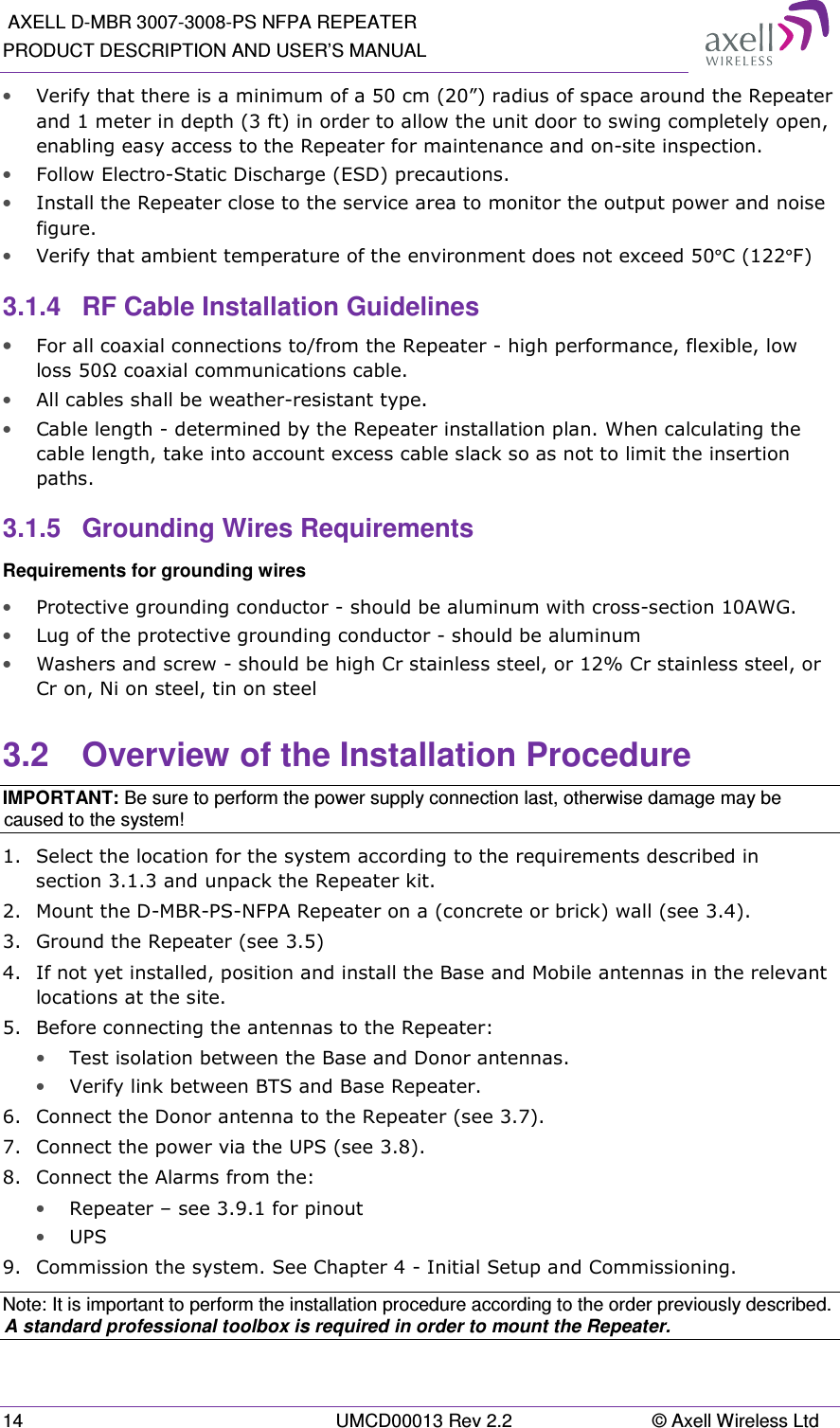  AXELL D-MBR 3007-3008-PS NFPA REPEATER PRODUCT DESCRIPTION AND USER’S MANUAL 14  UMCD00013 Rev 2.2  © Axell Wireless Ltd • Verify that there is a minimum of a 50 cm (20”) radius of space around the Repeater and 1 meter in depth (3 ft) in order to allow the unit door to swing completely open, enabling easy access to the Repeater for maintenance and on-site inspection. • Follow Electro-Static Discharge (ESD) precautions. • Install the Repeater close to the service area to monitor the output power and noise figure. • Verify that ambient temperature of the environment does not exceed 50°C (122°F) 3.1.4  RF Cable Installation Guidelines • For all coaxial connections to/from the Repeater - high performance, flexible, low loss 50Ω coaxial communications cable.  • All cables shall be weather-resistant type.  • Cable length - determined by the Repeater installation plan. When calculating the cable length, take into account excess cable slack so as not to limit the insertion paths. 3.1.5  Grounding Wires Requirements Requirements for grounding wires • Protective grounding conductor - should be aluminum with cross-section 10AWG.  • Lug of the protective grounding conductor - should be aluminum • Washers and screw - should be high Cr stainless steel, or 12% Cr stainless steel, or Cr on, Ni on steel, tin on steel  3.2  Overview of the Installation Procedure IMPORTANT: Be sure to perform the power supply connection last, otherwise damage may be caused to the system! 1.  Select the location for the system according to the requirements described in section 3.1.3 and unpack the Repeater kit. 2.  Mount the D-MBR-PS-NFPA Repeater on a (concrete or brick) wall (see 3.4). 3.  Ground the Repeater (see 3.5) 4.  If not yet installed, position and install the Base and Mobile antennas in the relevant locations at the site. 5.  Before connecting the antennas to the Repeater: • Test isolation between the Base and Donor antennas. •  Verify link between BTS and Base Repeater.  6.  Connect the Donor antenna to the Repeater (see 3.7). 7.  Connect the power via the UPS (see 3.8).  8.  Connect the Alarms from the: • Repeater – see 3.9.1 for pinout • UPS 9.  Commission the system. See Chapter 4 - Initial Setup and Commissioning. Note: It is important to perform the installation procedure according to the order previously described. A standard professional toolbox is required in order to mount the Repeater. 