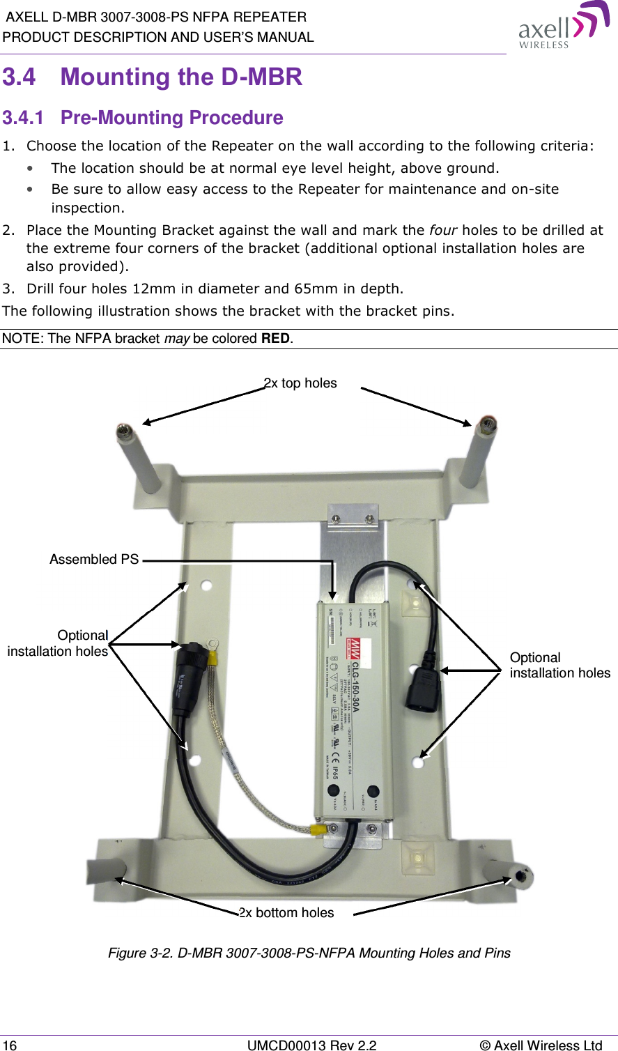  AXELL D-MBR 3007-3008-PS NFPA REPEATER PRODUCT DESCRIPTION AND USER’S MANUAL 16  UMCD00013 Rev 2.2  © Axell Wireless Ltd 3.4  Mounting the D-MBR 3.4.1  Pre-Mounting Procedure 1.  Choose the location of the Repeater on the wall according to the following criteria: • The location should be at normal eye level height, above ground. • Be sure to allow easy access to the Repeater for maintenance and on-site inspection. 2.  Place the Mounting Bracket against the wall and mark the four holes to be drilled at the extreme four corners of the bracket (additional optional installation holes are also provided). 3.  Drill four holes 12mm in diameter and 65mm in depth. The following illustration shows the bracket with the bracket pins. NOTE: The NFPA bracket may be colored RED.     Figure 3-2. D-MBR 3007-3008-PS-NFPA Mounting Holes and Pins Optional installation holesOptional installation holes 2x bottom holes 2x top holes Assembled PS 