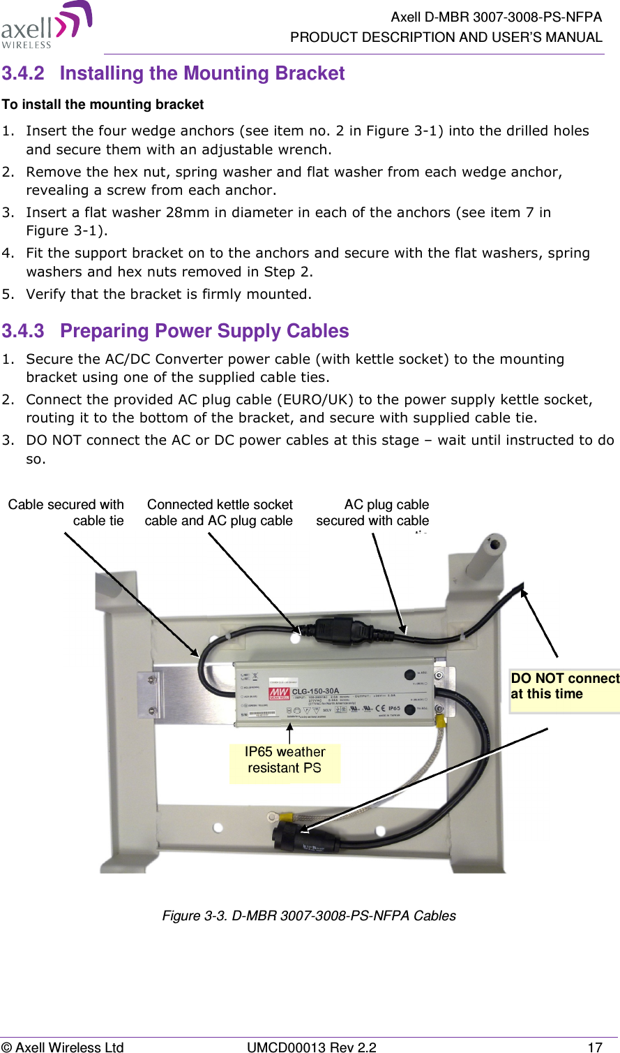   Axell D-MBR 3007-3008-PS-NFPA PRODUCT DESCRIPTION AND USER’S MANUAL © Axell Wireless Ltd  UMCD00013 Rev 2.2  17 3.4.2  Installing the Mounting Bracket To install the mounting bracket 1.  Insert the four wedge anchors (see item no. 2 in Figure 3-1) into the drilled holes and secure them with an adjustable wrench. 2.  Remove the hex nut, spring washer and flat washer from each wedge anchor, revealing a screw from each anchor. 3.  Insert a flat washer 28mm in diameter in each of the anchors (see item 7 in Figure 3-1). 4.  Fit the support bracket on to the anchors and secure with the flat washers, spring washers and hex nuts removed in Step 2. 5.  Verify that the bracket is firmly mounted. 3.4.3  Preparing Power Supply Cables 1.  Secure the AC/DC Converter power cable (with kettle socket) to the mounting bracket using one of the supplied cable ties. 2.  Connect the provided AC plug cable (EURO/UK) to the power supply kettle socket, routing it to the bottom of the bracket, and secure with supplied cable tie. 3.  DO NOT connect the AC or DC power cables at this stage – wait until instructed to do so.     Figure 3-3. D-MBR 3007-3008-PS-NFPA Cables DO NOT connect  at this time  IP65 weather resistant PS  Cable secured with cable tie AC plug cable secured with cable tieConnected kettle socket cable and AC plug cable 