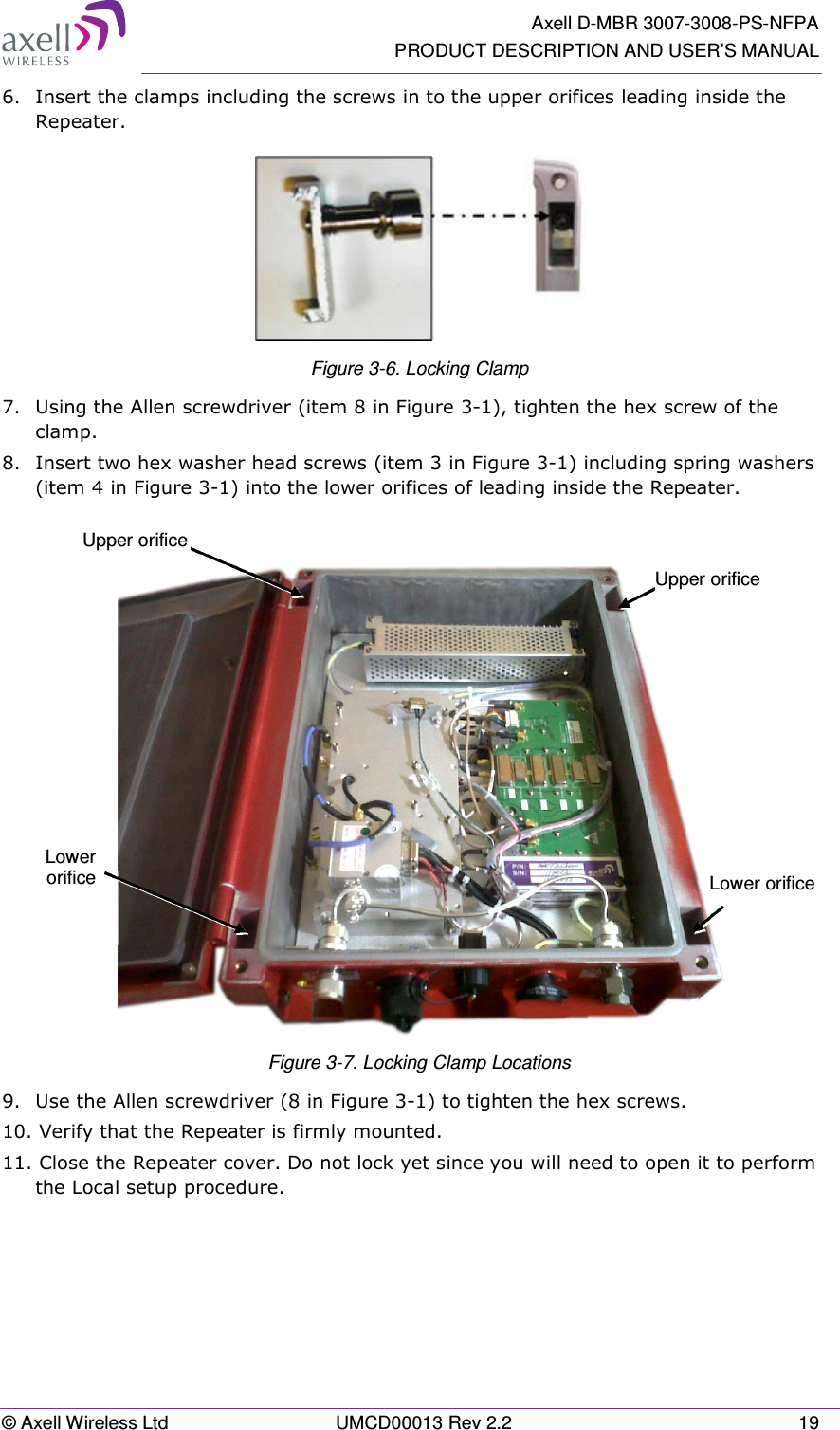   Axell D-MBR 3007-3008-PS-NFPA PRODUCT DESCRIPTION AND USER’S MANUAL © Axell Wireless Ltd  UMCD00013 Rev 2.2  19 6.  Insert the clamps including the screws in to the upper orifices leading inside the Repeater.  Figure 3-6. Locking Clamp 7.  Using the Allen screwdriver (item 8 in Figure 3-1), tighten the hex screw of the clamp. 8.  Insert two hex washer head screws (item 3 in Figure 3-1) including spring washers (item 4 in Figure 3-1) into the lower orifices of leading inside the Repeater.    Figure 3-7. Locking Clamp Locations 9.  Use the Allen screwdriver (8 in Figure 3-1) to tighten the hex screws.  10. Verify that the Repeater is firmly mounted.  11. Close the Repeater cover. Do not lock yet since you will need to open it to perform the Local setup procedure.    Upper orifice Lower orifice Lower  orifice Upper orifice