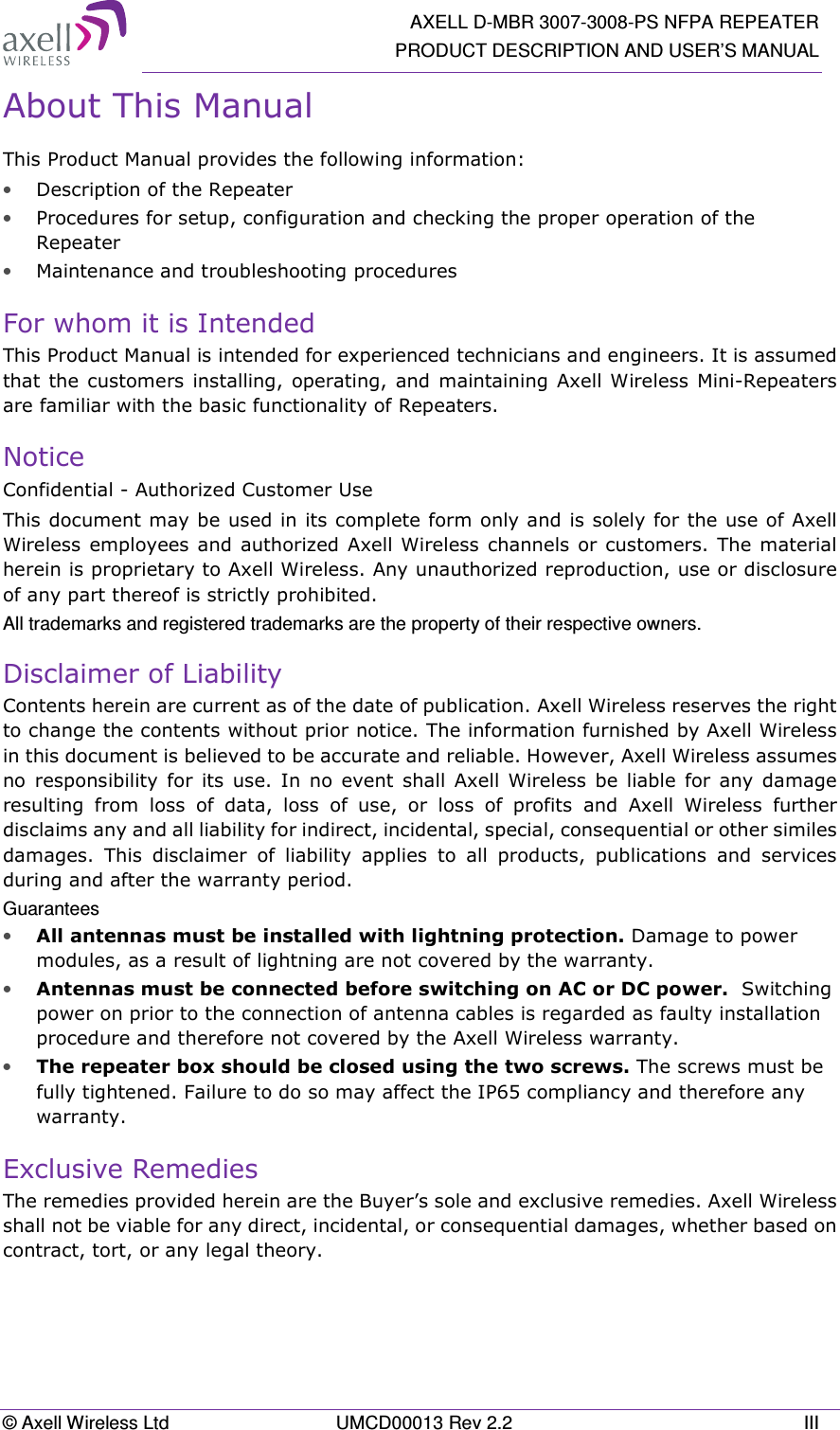   AXELL D-MBR 3007-3008-PS NFPA REPEATER PRODUCT DESCRIPTION AND USER’S MANUAL © Axell Wireless Ltd  UMCD00013 Rev 2.2  III About This Manual This Product Manual provides the following information: • Description of the Repeater  • Procedures for setup, configuration and checking the proper operation of the Repeater  • Maintenance and troubleshooting procedures  For whom it is Intended This Product Manual is intended for experienced technicians and engineers. It is assumed that the  customers installing,  operating,  and maintaining Axell Wireless Mini-Repeaters are familiar with the basic functionality of Repeaters. Notice Confidential - Authorized Customer Use This document may be used in its complete form only and is solely for the use of Axell Wireless employees  and authorized  Axell Wireless  channels  or  customers.  The material herein is proprietary to Axell Wireless. Any unauthorized reproduction, use or disclosure of any part thereof is strictly prohibited. All trademarks and registered trademarks are the property of their respective owners. Disclaimer of Liability Contents herein are current as of the date of publication. Axell Wireless reserves the right to change the contents without prior notice. The information furnished by Axell Wireless in this document is believed to be accurate and reliable. However, Axell Wireless assumes no  responsibility  for  its  use.  In  no  event  shall  Axell  Wireless  be  liable  for  any  damage resulting  from  loss  of  data,  loss  of  use,  or  loss  of  profits  and  Axell  Wireless  further disclaims any and all liability for indirect, incidental, special, consequential or other similes damages.  This  disclaimer  of  liability  applies  to  all  products,  publications  and  services during and after the warranty period. Guarantees • All antennas must be installed with lightning protection. Damage to power modules, as a result of lightning are not covered by the warranty. • Antennas must be connected before switching on AC or DC power.  Switching power on prior to the connection of antenna cables is regarded as faulty installation procedure and therefore not covered by the Axell Wireless warranty. • The repeater box should be closed using the two screws. The screws must be fully tightened. Failure to do so may affect the IP65 compliancy and therefore any warranty.  Exclusive Remedies The remedies provided herein are the Buyer’s sole and exclusive remedies. Axell Wireless shall not be viable for any direct, incidental, or consequential damages, whether based on contract, tort, or any legal theory.    