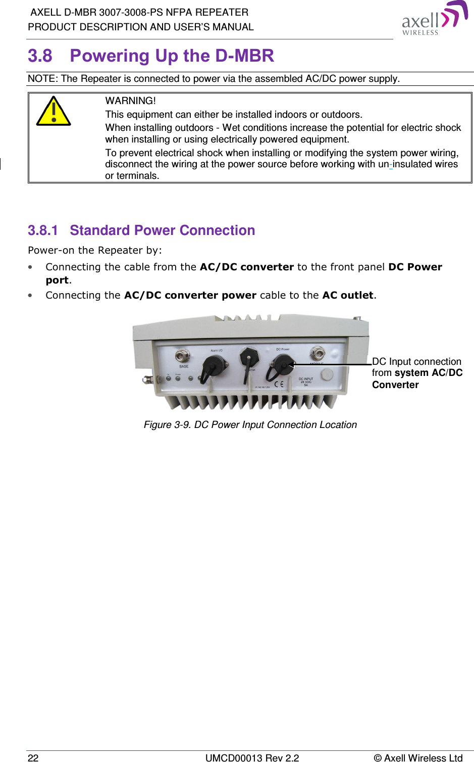  AXELL D-MBR 3007-3008-PS NFPA REPEATER PRODUCT DESCRIPTION AND USER’S MANUAL 22  UMCD00013 Rev 2.2  © Axell Wireless Ltd 3.8  Powering Up the D-MBR NOTE: The Repeater is connected to power via the assembled AC/DC power supply.  WARNING! This equipment can either be installed indoors or outdoors.  When installing outdoors - Wet conditions increase the potential for electric shock when installing or using electrically powered equipment.  To prevent electrical shock when installing or modifying the system power wiring, disconnect the wiring at the power source before working with un-insulated wires or terminals.   3.8.1  Standard Power Connection Power-on the Repeater by: • Connecting the cable from the AC/DC converter to the front panel DC Power port. • Connecting the AC/DC converter power cable to the AC outlet.    Figure 3-9. DC Power Input Connection Location   DC Input connection from system AC/DC Converter 