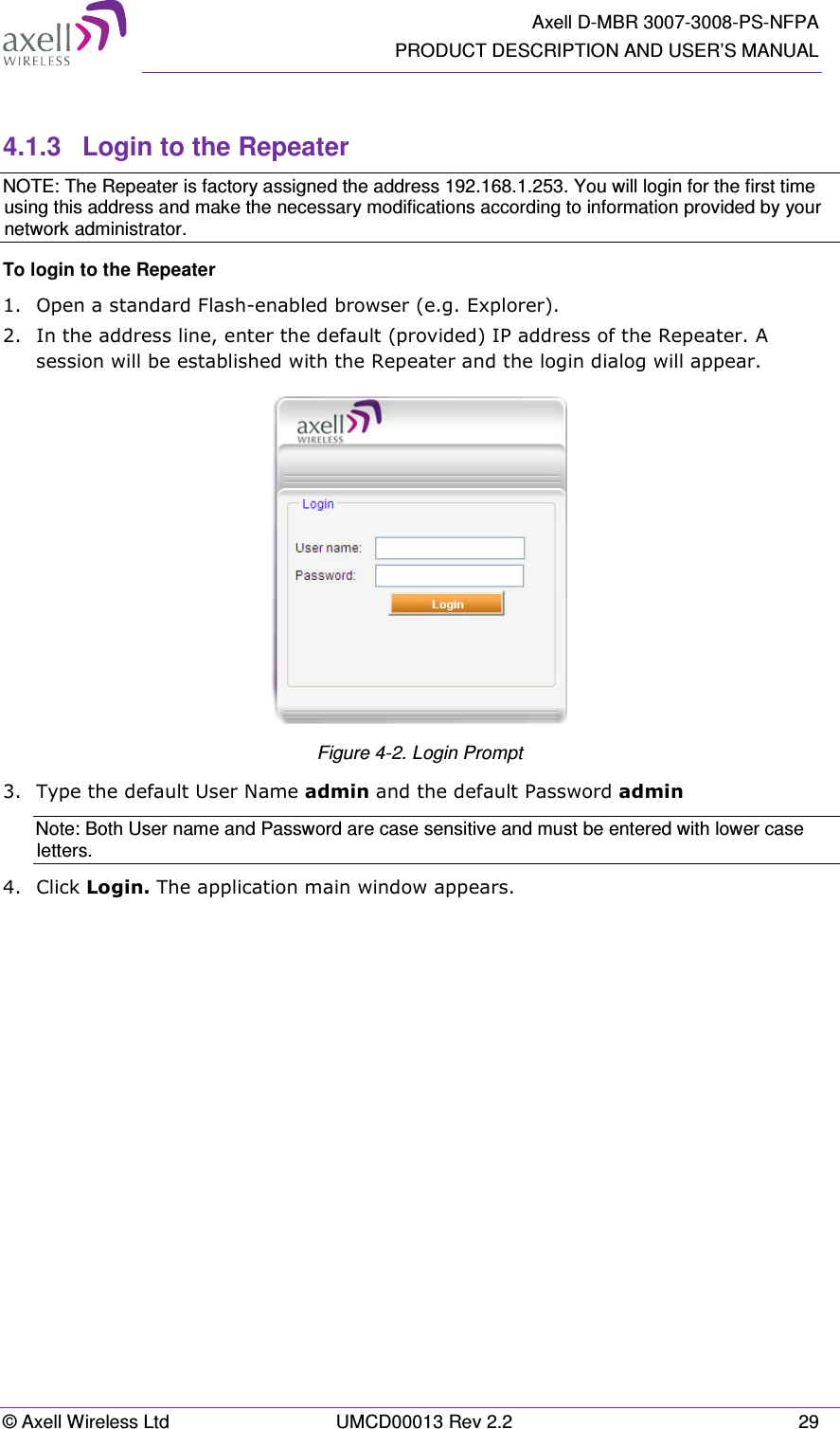   Axell D-MBR 3007-3008-PS-NFPA PRODUCT DESCRIPTION AND USER’S MANUAL © Axell Wireless Ltd  UMCD00013 Rev 2.2  29  4.1.3  Login to the Repeater NOTE: The Repeater is factory assigned the address 192.168.1.253. You will login for the first time using this address and make the necessary modifications according to information provided by your network administrator. To login to the Repeater  1.  Open a standard Flash-enabled browser (e.g. Explorer).  2.  In the address line, enter the default (provided) IP address of the Repeater. A session will be established with the Repeater and the login dialog will appear.  Figure 4-2. Login Prompt 3.  Type the default User Name admin and the default Password admin Note: Both User name and Password are case sensitive and must be entered with lower case letters. 4.  Click Login. The application main window appears.    