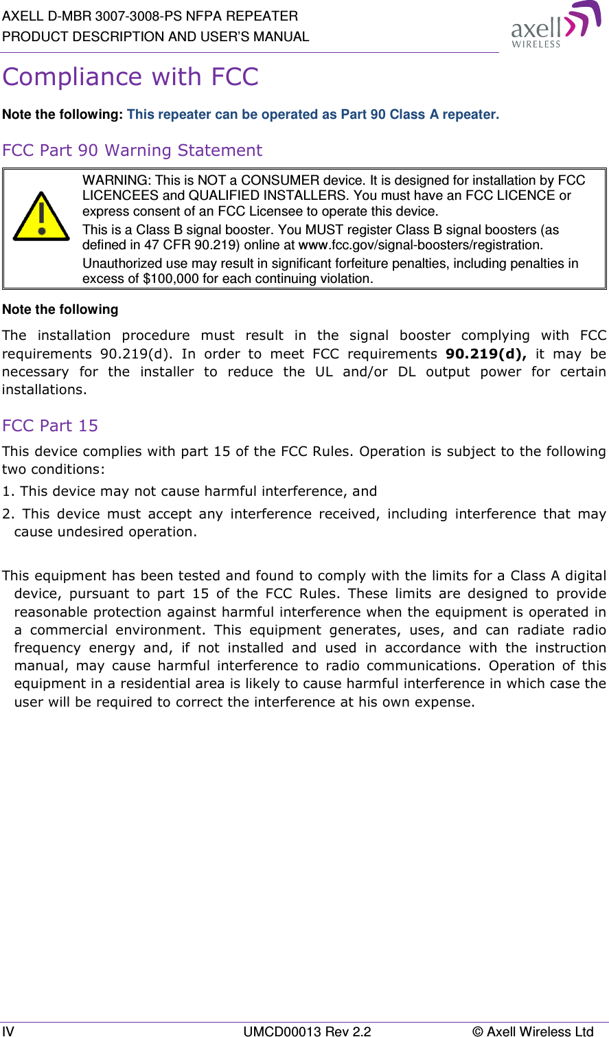 AXELL D-MBR 3007-3008-PS NFPA REPEATER PRODUCT DESCRIPTION AND USER’S MANUAL IV  UMCD00013 Rev 2.2  © Axell Wireless Ltd Compliance with FCC Note the following: This repeater can be operated as Part 90 Class A repeater. FCC Part 90 Warning Statement   WARNING: This is NOT a CONSUMER device. It is designed for installation by FCC LICENCEES and QUALIFIED INSTALLERS. You must have an FCC LICENCE or express consent of an FCC Licensee to operate this device.  This is a Class B signal booster. You MUST register Class B signal boosters (as defined in 47 CFR 90.219) online at www.fcc.gov/signal-boosters/registration.  Unauthorized use may result in significant forfeiture penalties, including penalties in excess of $100,000 for each continuing violation. Note the following The  installation  procedure  must  result  in  the  signal  booster  complying  with  FCC requirements  90.219(d).  In  order  to  meet  FCC  requirements  90.219(d),  it  may  be necessary  for  the  installer  to  reduce  the  UL  and/or  DL  output  power  for  certain installations. FCC Part 15 This device complies with part 15 of the FCC Rules. Operation is subject to the following two conditions:  1. This device may not cause harmful interference, and   2.  This  device  must  accept  any  interference  received,  including  interference  that  may cause undesired operation.   This equipment has been tested and found to comply with the limits for a Class A digital device,  pursuant  to  part  15  of  the  FCC  Rules.  These  limits  are  designed  to  provide reasonable protection against harmful interference when the equipment is operated in a  commercial  environment.  This  equipment  generates,  uses,  and  can  radiate  radio frequency  energy  and,  if  not  installed  and  used  in  accordance  with  the  instruction manual,  may  cause  harmful  interference  to  radio  communications.  Operation  of  this equipment in a residential area is likely to cause harmful interference in which case the user will be required to correct the interference at his own expense.    