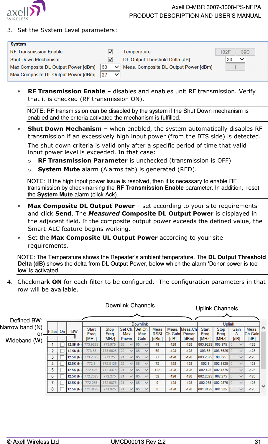   Axell D-MBR 3007-3008-PS-NFPA PRODUCT DESCRIPTION AND USER’S MANUAL © Axell Wireless Ltd  UMCD00013 Rev 2.2  31 3.  Set the System Level parameters:  • RF Transmission Enable – disables and enables unit RF transmission. Verify that it is checked (RF transmission ON).   NOTE: RF transmission can be disabled by the system if the Shut Down mechanism is enabled and the criteria activated the mechanism is fulfilled.  • Shut Down Mechanism – when enabled, the system automatically disables RF transmission if an excessively high input power (from the BTS side) is detected. The shut down criteria is valid only after a specific period of time that valid input power level is exceeded. In that case: o RF Transmission Parameter is unchecked (transmission is OFF) o System Mute alarm (Alarms tab) is generated (RED). NOTE:  If the high input power issue is resolved, then it is necessary to enable RF transmission by checkmarking the RF Transmission Enable parameter. In addition,  reset the System Mute alarm (click Ack).  • Max Composite DL Output Power – set according to your site requirements  and click Send. The Measured Composite DL Output Power is displayed in the adjacent field. If the composite output power exceeds the defined value, the Smart-ALC feature begins working. • Set the Max Composite UL Output Power according to your site requirements.  NOTE: The Temperature shows the Repeater’s ambient temperature. The DL Output Threshold Delta (dB) shows the delta from DL Output Power, below which the alarm &apos;Donor power is too low&apos; is activated. 4.  Checkmark ON for each filter to be configured.  The configuration parameters in that row will be available.      Downlink Channels   Uplink Channels  Defined BW:  Narrow band (N) or Wideband (W) 