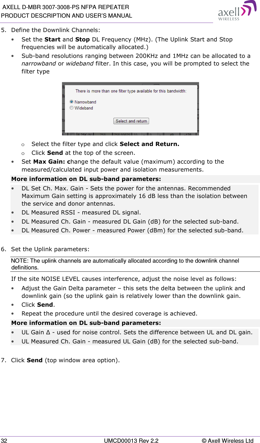  AXELL D-MBR 3007-3008-PS NFPA REPEATER PRODUCT DESCRIPTION AND USER’S MANUAL 32  UMCD00013 Rev 2.2  © Axell Wireless Ltd 5.  Define the Downlink Channels: • Set the Start and Stop DL Frequency (MHz). (The Uplink Start and Stop frequencies will be automatically allocated.)  • Sub-band resolutions ranging between 200KHz and 1MHz can be allocated to a narrowband or wideband filter. In this case, you will be prompted to select the filter type  o Select the filter type and click Select and Return. o Click Send at the top of the screen. • Set Max Gain: change the default value (maximum) according to the measured/calculated input power and isolation measurements. More information on DL sub-band parameters: • DL Set Ch. Max. Gain  - Sets the power for the antennas. Recommended Maximum Gain setting is approximately 16 dB less than the isolation between the service and donor antennas. • DL Measured RSSI - measured DL signal. • DL Measured Ch. Gain - measured DL Gain (dB) for the selected sub-band.  • DL Measured Ch. Power - measured Power (dBm) for the selected sub-band.  6.  Set the Uplink parameters: NOTE: The uplink channels are automatically allocated according to the downlink channel definitions.  If the site NOISE LEVEL causes interference, adjust the noise level as follows: • Adjust the Gain Delta parameter – this sets the delta between the uplink and downlink gain (so the uplink gain is relatively lower than the downlink gain. • Click Send. • Repeat the procedure until the desired coverage is achieved. More information on DL sub-band parameters: • UL Gain ∆ - used for noise control. Sets the difference between UL and DL gain.  • UL Measured Ch. Gain - measured UL Gain (dB) for the selected sub-band.  7.  Click Send (top window area option).    