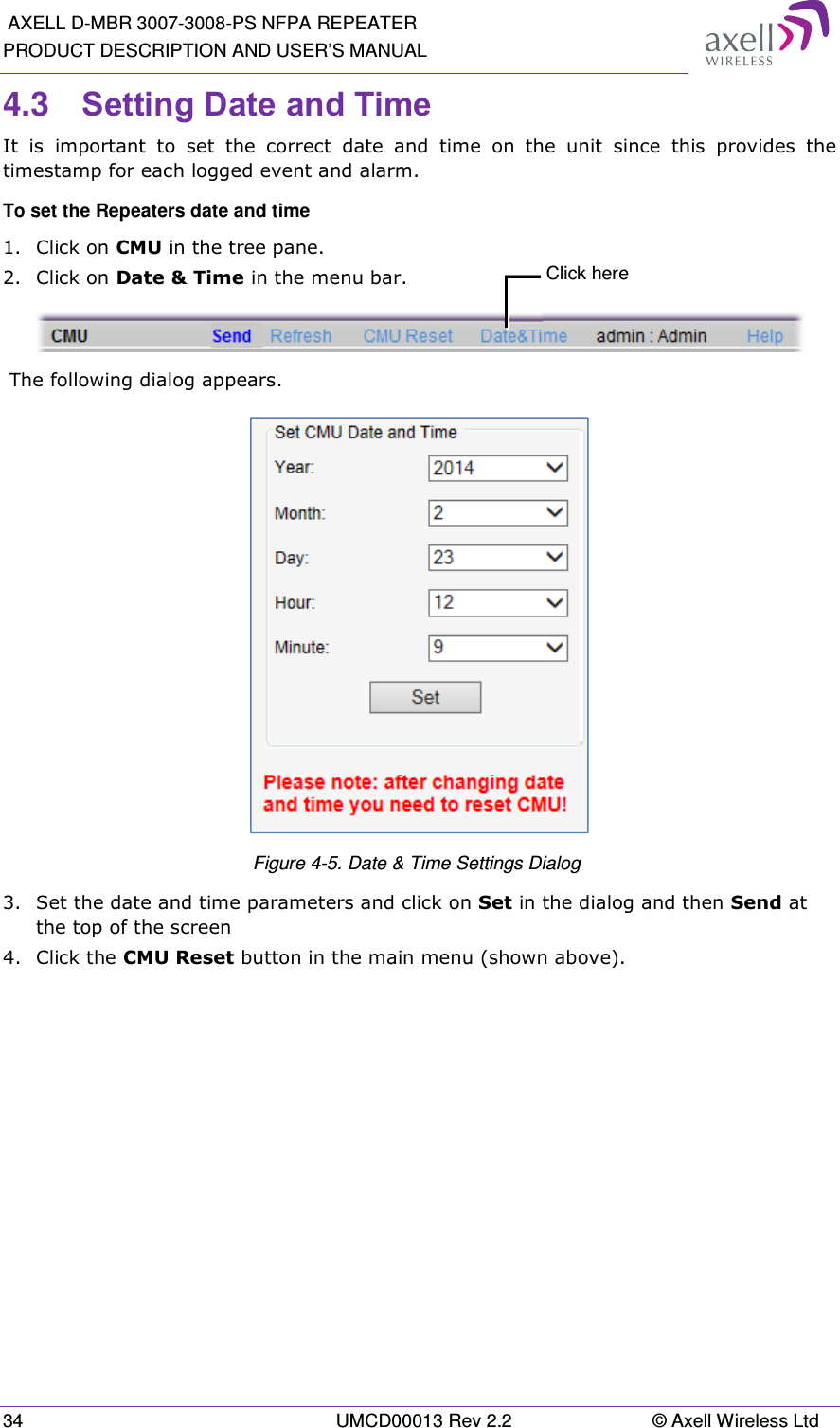  AXELL D-MBR 3007-3008-PS NFPA REPEATER PRODUCT DESCRIPTION AND USER’S MANUAL 34  UMCD00013 Rev 2.2  © Axell Wireless Ltd 4.3  Setting Date and Time It  is  important  to  set  the  correct  date  and  time  on  the  unit  since  this  provides  the timestamp for each logged event and alarm.   To set the Repeaters date and time 1.  Click on CMU in the tree pane. 2.  Click on Date &amp; Time in the menu bar.   The following dialog appears.  Figure 4-5. Date &amp; Time Settings Dialog  3.  Set the date and time parameters and click on Set in the dialog and then Send at the top of the screen 4.  Click the CMU Reset button in the main menu (shown above).   Click here 