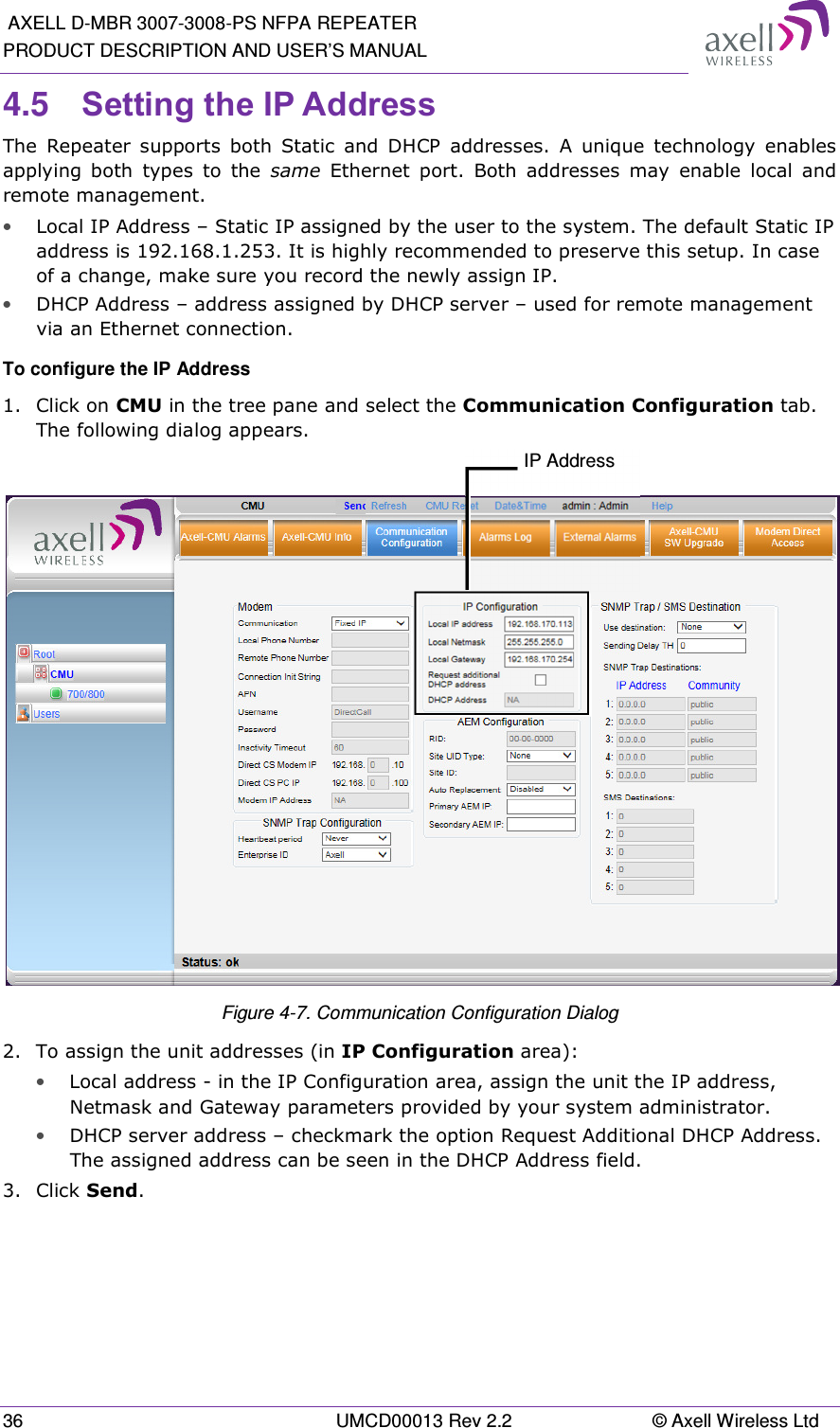  AXELL D-MBR 3007-3008-PS NFPA REPEATER PRODUCT DESCRIPTION AND USER’S MANUAL 36  UMCD00013 Rev 2.2  © Axell Wireless Ltd 4.5  Setting the IP Address  The  Repeater  supports  both  Static  and  DHCP  addresses.  A  unique  technology  enables applying  both  types  to  the  same  Ethernet  port.  Both  addresses  may  enable  local  and remote management. • Local IP Address – Static IP assigned by the user to the system. The default Static IP address is 192.168.1.253. It is highly recommended to preserve this setup. In case of a change, make sure you record the newly assign IP. • DHCP Address – address assigned by DHCP server – used for remote management via an Ethernet connection. To configure the IP Address 1.  Click on CMU in the tree pane and select the Communication Configuration tab. The following dialog appears.   Figure 4-7. Communication Configuration Dialog 2.  To assign the unit addresses (in IP Configuration area):  • Local address - in the IP Configuration area, assign the unit the IP address, Netmask and Gateway parameters provided by your system administrator.  • DHCP server address – checkmark the option Request Additional DHCP Address. The assigned address can be seen in the DHCP Address field. 3.  Click Send.   IP Address 
