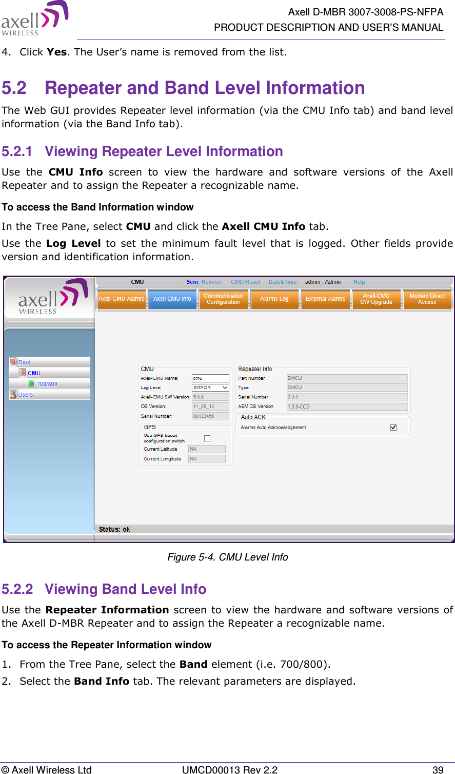   Axell D-MBR 3007-3008-PS-NFPA PRODUCT DESCRIPTION AND USER’S MANUAL © Axell Wireless Ltd  UMCD00013 Rev 2.2  39 4.  Click Yes. The User’s name is removed from the list.  5.2  Repeater and Band Level Information The Web GUI provides Repeater level information (via the CMU Info tab) and band level information (via the Band Info tab). 5.2.1  Viewing Repeater Level Information Use  the  CMU  Info  screen  to  view  the  hardware  and  software  versions  of  the  Axell  Repeater and to assign the Repeater a recognizable name. To access the Band Information window In the Tree Pane, select CMU and click the Axell CMU Info tab. Use  the  Log  Level  to  set  the  minimum  fault  level  that is  logged.  Other  fields  provide version and identification information.  Figure 5-4. CMU Level Info 5.2.2  Viewing Band Level Info Use the Repeater Information screen to view the hardware and software versions of the Axell D-MBR Repeater and to assign the Repeater a recognizable name.  To access the Repeater Information window 1.  From the Tree Pane, select the Band element (i.e. 700/800). 2.  Select the Band Info tab. The relevant parameters are displayed.  