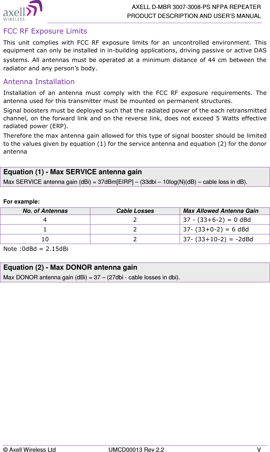   AXELL D-MBR 3007-3008-PS NFPA REPEATER PRODUCT DESCRIPTION AND USER’S MANUAL © Axell Wireless Ltd  UMCD00013 Rev 2.2  V FCC RF Exposure Limits This  unit  complies  with  FCC  RF  exposure  limits  for  an  uncontrolled  environment.  This equipment can only be installed in in-building applications, driving passive or active DAS systems. All antennas must be operated at a  minimum distance  of 44 cm between the radiator and any person’s body.  Antenna Installation Installation  of  an  antenna  must  comply  with  the  FCC  RF  exposure  requirements.  The antenna used for this transmitter must be mounted on permanent structures.   Signal boosters must be deployed such that the radiated power of the each retransmitted channel, on the forward link and on the reverse link, does not exceed 5 Watts effective radiated power (ERP). Therefore the max antenna gain allowed for this type of signal booster should be limited to the values given by equation (1) for the service antenna and equation (2) for the donor antenna   Equation (1) - Max SERVICE antenna gain Max SERVICE antenna gain (dBi) = 37dBm[EIRP] – (33dbi – 10log(N)(dB) – cable loss in dB).  For example: No. of Antennas  Cable Losses  Max Allowed Antenna Gain 4  2  37 - (33+6-2) = 0 dBd 1  2  37- (33+0-2) = 6 dBd 10  2  37- (33+10-2) = -2dBd Note :0dBd = 2.15dBi  Equation (2) - Max DONOR antenna gain Max DONOR antenna gain (dBi) = 37 – (27dbi - cable losses in dbi).    