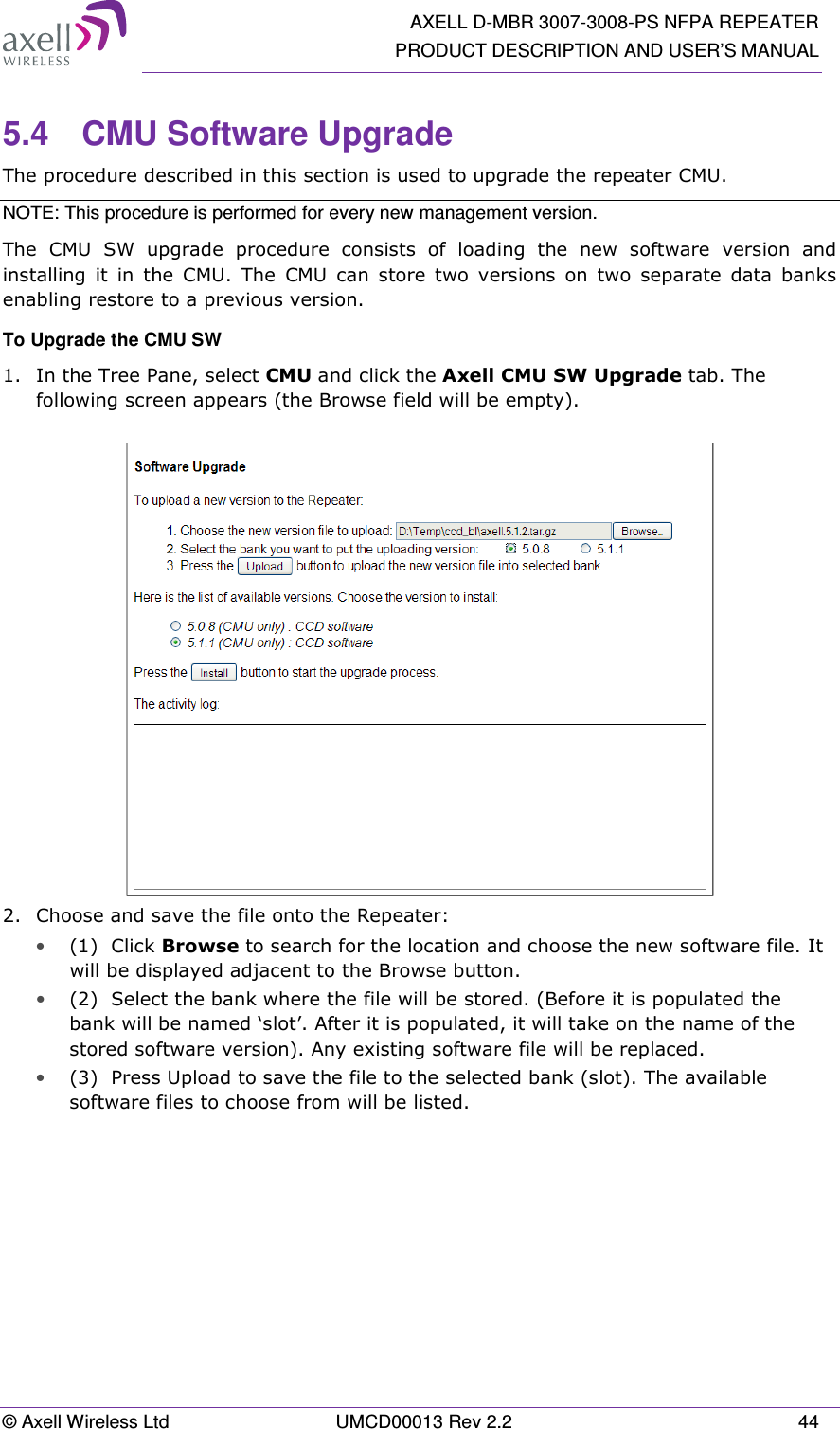  AXELL D-MBR 3007-3008-PS NFPA REPEATER PRODUCT DESCRIPTION AND USER’S MANUAL © Axell Wireless Ltd  UMCD00013 Rev 2.2  44 5.4  CMU Software Upgrade The procedure described in this section is used to upgrade the repeater CMU.  NOTE: This procedure is performed for every new management version. The  CMU  SW  upgrade  procedure  consists  of  loading  the  new  software  version  and installing  it  in  the  CMU.  The  CMU  can  store  two  versions  on  two  separate  data  banks enabling restore to a previous version.  To Upgrade the CMU SW 1.  In the Tree Pane, select CMU and click the Axell CMU SW Upgrade tab. The following screen appears (the Browse field will be empty).   2.  Choose and save the file onto the Repeater: • (1)  Click Browse to search for the location and choose the new software file. It will be displayed adjacent to the Browse button. • (2)  Select the bank where the file will be stored. (Before it is populated the bank will be named ‘slot’. After it is populated, it will take on the name of the stored software version). Any existing software file will be replaced. • (3)  Press Upload to save the file to the selected bank (slot). The available software files to choose from will be listed. 