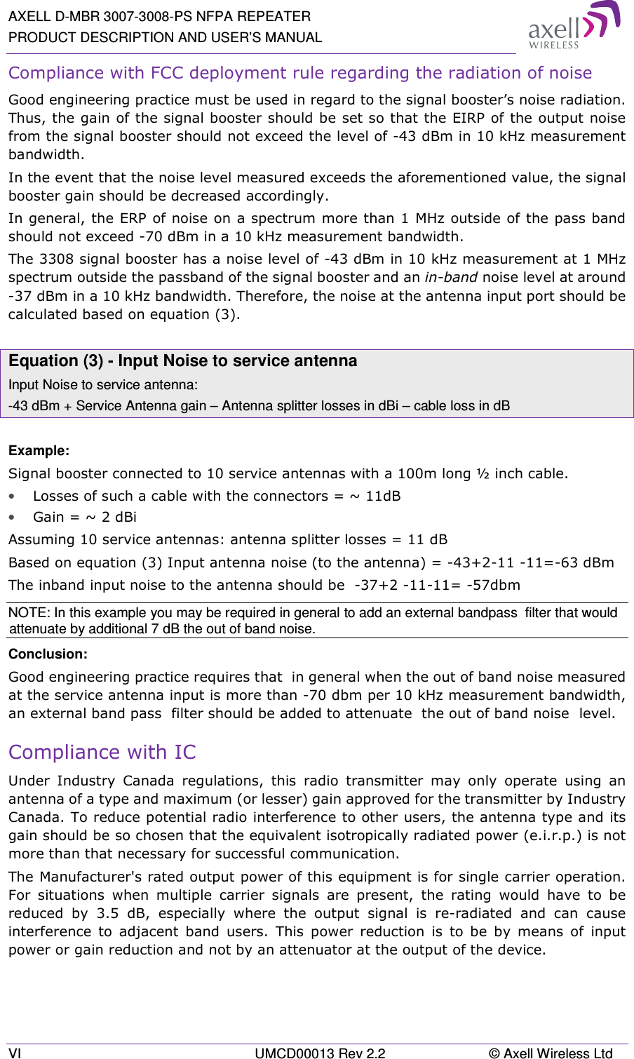 AXELL D-MBR 3007-3008-PS NFPA REPEATER PRODUCT DESCRIPTION AND USER’S MANUAL VI  UMCD00013 Rev 2.2  © Axell Wireless Ltd Compliance with FCC deployment rule regarding the radiation of noise  Good engineering practice must be used in regard to the signal booster’s noise radiation. Thus, the gain of the signal booster should be set so that the EIRP of the output noise from the signal booster should not exceed the level of -43 dBm in 10 kHz measurement bandwidth. In the event that the noise level measured exceeds the aforementioned value, the signal booster gain should be decreased accordingly. In general, the ERP of noise on a spectrum more than 1 MHz outside of the pass band should not exceed -70 dBm in a 10 kHz measurement bandwidth. The 3308 signal booster has a noise level of -43 dBm in 10 kHz measurement at 1 MHz spectrum outside the passband of the signal booster and an in-band noise level at around -37 dBm in a 10 kHz bandwidth. Therefore, the noise at the antenna input port should be calculated based on equation (3).   Equation (3) - Input Noise to service antenna Input Noise to service antenna: -43 dBm + Service Antenna gain – Antenna splitter losses in dBi – cable loss in dB  Example: Signal booster connected to 10 service antennas with a 100m long ½ inch cable. • Losses of such a cable with the connectors = ~ 11dB • Gain = ~ 2 dBi  Assuming 10 service antennas: antenna splitter losses = 11 dB  Based on equation (3) Input antenna noise (to the antenna) = -43+2-11 -11=-63 dBm The inband input noise to the antenna should be  -37+2 -11-11= -57dbm  NOTE: In this example you may be required in general to add an external bandpass  filter that would attenuate by additional 7 dB the out of band noise. Conclusion:  Good engineering practice requires that  in general when the out of band noise measured at the service antenna input is more than -70 dbm per 10 kHz measurement bandwidth, an external band pass  filter should be added to attenuate  the out of band noise  level. Compliance with IC Under  Industry  Canada  regulations,  this  radio  transmitter  may  only  operate  using  an antenna of a type and maximum (or lesser) gain approved for the transmitter by Industry Canada. To reduce potential radio interference to other users, the antenna type and its gain should be so chosen that the equivalent isotropically radiated power (e.i.r.p.) is not more than that necessary for successful communication. The Manufacturer&apos;s rated output power of this equipment is for single carrier operation. For  situations  when  multiple  carrier  signals  are  present,  the  rating  would  have  to  be reduced  by  3.5  dB,  especially  where  the  output  signal  is  re-radiated  and  can  cause interference  to  adjacent  band  users.  This  power  reduction  is  to  be  by  means  of  input power or gain reduction and not by an attenuator at the output of the device. 