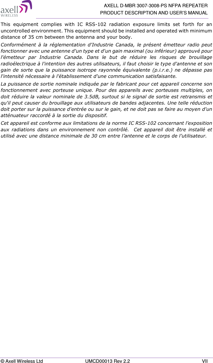   AXELL D-MBR 3007-3008-PS NFPA REPEATER PRODUCT DESCRIPTION AND USER’S MANUAL © Axell Wireless Ltd  UMCD00013 Rev 2.2  VII This  equipment  complies  with  IC  RSS-102  radiation  exposure  limits  set  forth  for  an uncontrolled environment. This equipment should be installed and operated with minimum distance of 35 cm between the antenna and your body. Conformément  à la  réglementation d&apos;Industrie  Canada,  le présent  émetteur  radio  peut fonctionner avec une antenne d&apos;un type et d&apos;un gain maximal (ou inférieur) approuvé pour l&apos;émetteur  par  Industrie  Canada.  Dans  le  but  de  réduire  les  risques  de  brouillage radioélectrique à l&apos;intention des autres utilisateurs, il faut choisir le type d&apos;antenne et son gain de sorte que la puissance isotrope rayonnée équivalente (p.i.r.e.)  ne dépasse pas l&apos;intensité nécessaire à l&apos;établissement d&apos;une communication satisfaisante. La puissance de sortie nominale indiquée par le fabricant pour cet appareil concerne son fonctionnement avec porteuse unique. Pour des appareils avec porteuses multiples, on doit réduire la valeur nominale de 3.5dB, surtout si le signal de sortie est retransmis et qu&apos;il peut causer du brouillage aux utilisateurs de bandes adjacentes. Une telle réduction doit porter sur la puissance d&apos;entrée ou sur le gain, et ne doit pas se faire au moyen d&apos;un atténuateur raccordé à la sortie du dispositif.  Cet appareil est conforme aux limitations de la norme IC RSS-102 concernant l’exposition aux  radiations  dans  un  environnement  non  contrôlé.    Cet  appareil  doit  être  installé  et utilisé avec une distance minimale de 30 cm entre l’antenne et le corps de l’utilisateur. 