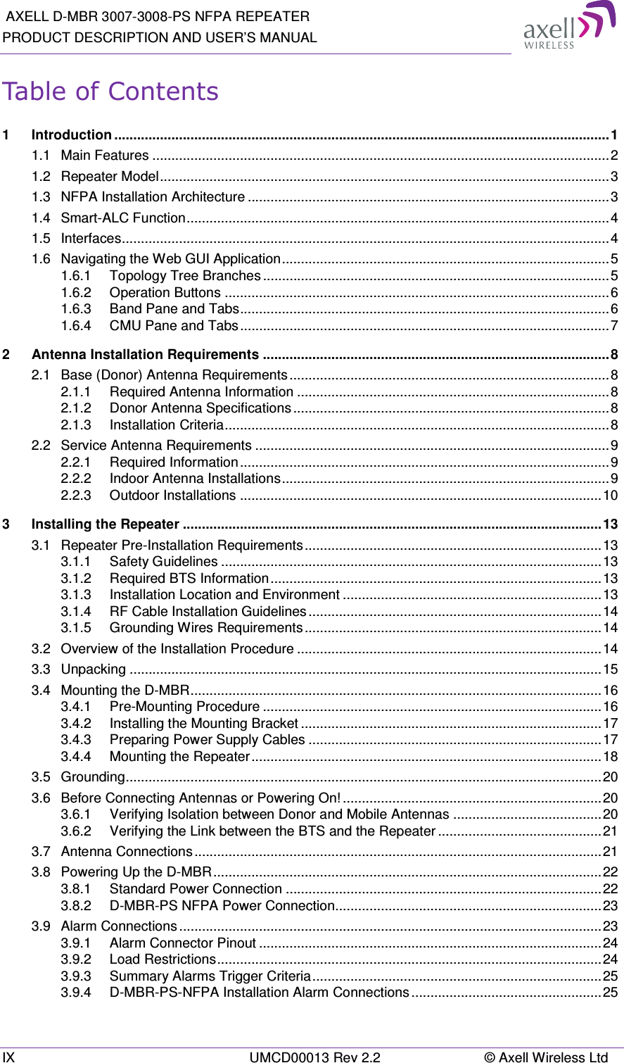  AXELL D-MBR 3007-3008-PS NFPA REPEATER PRODUCT DESCRIPTION AND USER’S MANUAL IX  UMCD00013 Rev 2.2  © Axell Wireless Ltd Table of Contents 1 Introduction .................................................................................................................................. 1 1.1 Main Features ........................................................................................................................ 2 1.2 Repeater Model ...................................................................................................................... 3 1.3 NFPA Installation Architecture ............................................................................................... 3 1.4 Smart-ALC Function ............................................................................................................... 4 1.5 Interfaces ................................................................................................................................ 4 1.6 Navigating the Web GUI Application ...................................................................................... 5 1.6.1 Topology Tree Branches ........................................................................................... 5 1.6.2 Operation Buttons ..................................................................................................... 6 1.6.3 Band Pane and Tabs ................................................................................................. 6 1.6.4 CMU Pane and Tabs ................................................................................................. 7 2 Antenna Installation Requirements ........................................................................................... 8 2.1 Base (Donor) Antenna Requirements .................................................................................... 8 2.1.1 Required Antenna Information .................................................................................. 8 2.1.2 Donor Antenna Specifications ................................................................................... 8 2.1.3 Installation Criteria ..................................................................................................... 8 2.2 Service Antenna Requirements ............................................................................................. 9 2.2.1 Required Information ................................................................................................. 9 2.2.2 Indoor Antenna Installations ...................................................................................... 9 2.2.3 Outdoor Installations ............................................................................................... 10 3 Installing the Repeater .............................................................................................................. 13 3.1 Repeater Pre-Installation Requirements .............................................................................. 13 3.1.1 Safety Guidelines .................................................................................................... 13 3.1.2 Required BTS Information ....................................................................................... 13 3.1.3 Installation Location and Environment .................................................................... 13 3.1.4 RF Cable Installation Guidelines ............................................................................. 14 3.1.5 Grounding Wires Requirements .............................................................................. 14 3.2 Overview of the Installation Procedure ................................................................................ 14 3.3 Unpacking ............................................................................................................................ 15 3.4 Mounting the D-MBR ............................................................................................................ 16 3.4.1 Pre-Mounting Procedure ......................................................................................... 16 3.4.2 Installing the Mounting Bracket ............................................................................... 17 3.4.3 Preparing Power Supply Cables ............................................................................. 17 3.4.4 Mounting the Repeater ............................................................................................ 18 3.5 Grounding ............................................................................................................................. 20 3.6 Before Connecting Antennas or Powering On! .................................................................... 20 3.6.1 Verifying Isolation between Donor and Mobile Antennas ....................................... 20 3.6.2 Verifying the Link between the BTS and the Repeater ........................................... 21 3.7 Antenna Connections ........................................................................................................... 21 3.8 Powering Up the D-MBR ...................................................................................................... 22 3.8.1 Standard Power Connection ................................................................................... 22 3.8.2 D-MBR-PS NFPA Power Connection...................................................................... 23 3.9 Alarm Connections ............................................................................................................... 23 3.9.1 Alarm Connector Pinout .......................................................................................... 24 3.9.2 Load Restrictions ..................................................................................................... 24 3.9.3 Summary Alarms Trigger Criteria ............................................................................ 25 3.9.4 D-MBR-PS-NFPA Installation Alarm Connections .................................................. 25 