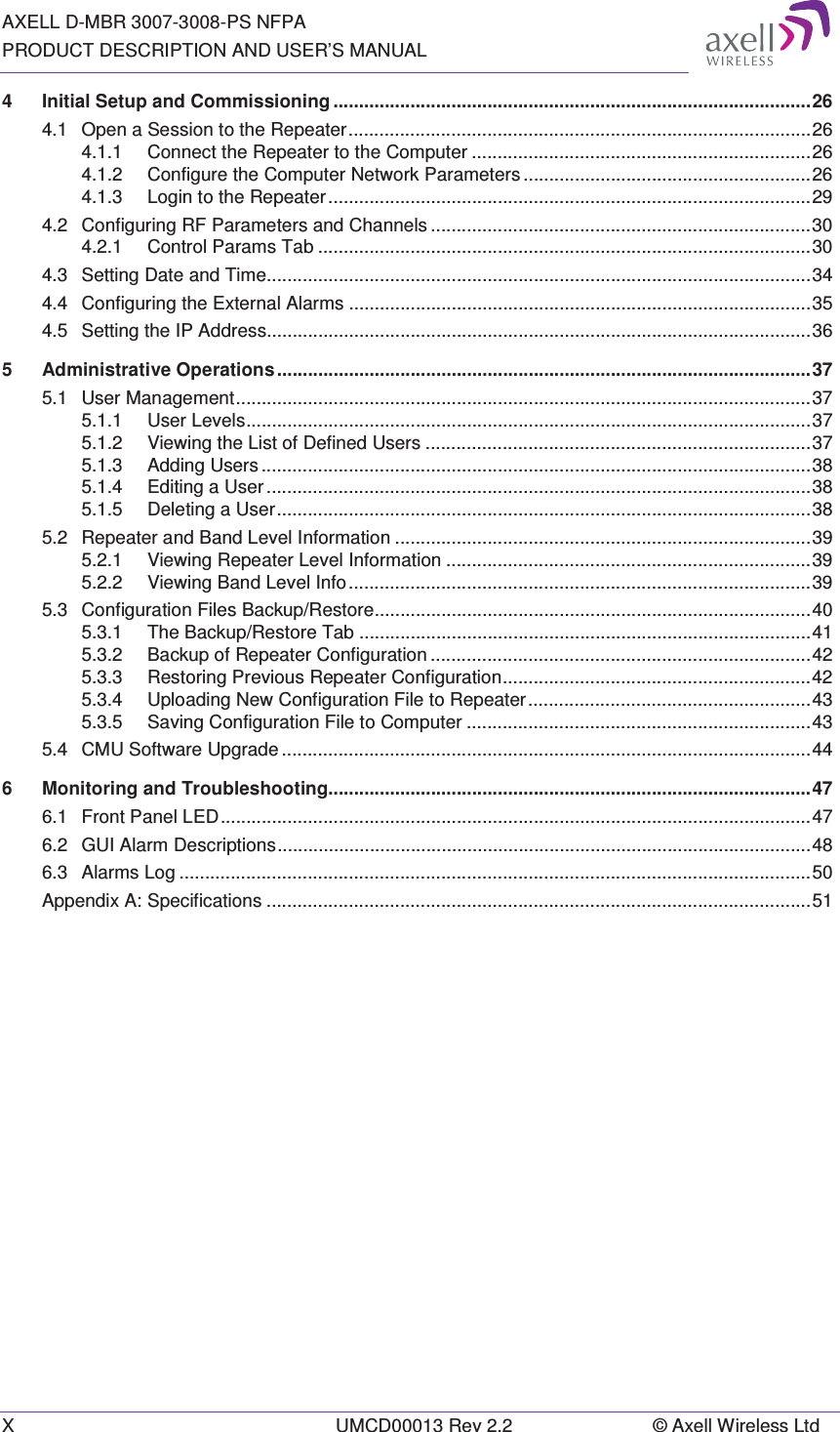 AXELL D-MBR 3007-3008-PS NFPA PRODUCT DESCRIPTION AND USER’S MANUAL X  UMCD00013 Rev 2.2  © Axell Wireless Ltd 4Initial Setup and Commissioning ............................................................................................. 264.1Open a Session to the Repeater .......................................................................................... 264.1.1Connect the Repeater to the Computer .................................................................. 264.1.2Configure the Computer Network Parameters ........................................................ 264.1.3Login to the Repeater .............................................................................................. 294.2Configuring RF Parameters and Channels .......................................................................... 304.2.1Control Params Tab ................................................................................................ 304.3Setting Date and Time.......................................................................................................... 344.4Configuring the External Alarms .......................................................................................... 354.5Setting the IP Address.......................................................................................................... 365Administrative Operations ........................................................................................................ 375.1User Management ................................................................................................................ 375.1.1User Levels .............................................................................................................. 375.1.2Viewing the List of Defined Users ........................................................................... 375.1.3Adding Users ........................................................................................................... 385.1.4Editing a User .......................................................................................................... 385.1.5Deleting  a  User ........................................................................................................ 385.2Repeater and Band Level Information ................................................................................. 395.2.1Viewing Repeater Level Information ....................................................................... 395.2.2Viewing Band Level Info .......................................................................................... 395.3Configuration Files Backup/Restore ..................................................................................... 405.3.1The Backup/Restore Tab ........................................................................................ 415.3.2Backup of Repeater Configuration .......................................................................... 425.3.3Restoring Previous Repeater Configuration ............................................................ 425.3.4Uploading New Configuration File to Repeater ....................................................... 435.3.5Saving Configuration File to Computer ................................................................... 435.4CMU Software Upgrade ....................................................................................................... 446Monitoring and Troubleshooting.............................................................................................. 476.1Front Panel LED ................................................................................................................... 476.2GUI Alarm Descriptions ........................................................................................................ 486.3Alarms Log ........................................................................................................................... 50Appendix A: Specifications .......................................................................................................... 51
