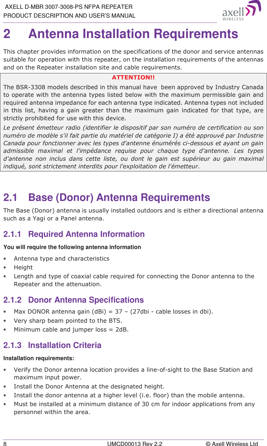  AXELL D-MBR 3007-3008-PS NFPA REPEATER PRODUCT DESCRIPTION AND USER’S MANUAL 8  UMCD00013 Rev 2.2  © Axell Wireless Ltd 2  Antenna Installation Requirements  7KLVFKDSWHUSURYLGHVLQIRUPDWLRQRQWKHVSHFLILFDWLRQVRIWKHGRQRUDQGVHUYLFHDQWHQQDVVXLWDEOHIRURSHUDWLRQZLWKWKLVUHSHDWHURQWKHLQVWDOODWLRQUHTXLUHPHQWVRIWKHDQWHQQDVDQGRQWKH5HSHDWHULQVWDOODWLRQVLWHDQGFDEOHUHTXLUHPHQWV$77(17,217KH%65PRGHOVGHVFULEHGLQWKLVPDQXDOKDYHEHHQDSSURYHGE\,QGXVWU\&amp;DQDGDWRRSHUDWHZLWKWKHDQWHQQDW\SHVOLVWHGEHORZZLWKWKHPD[LPXPSHUPLVVLEOHJDLQDQGUHTXLUHGDQWHQQDLPSHGDQFHIRUHDFKDQWHQQDW\SHLQGLFDWHG$QWHQQDW\SHVQRWLQFOXGHGLQWKLVOLVWKDYLQJDJDLQJUHDWHUWKDQWKHPD[LPXPJDLQLQGLFDWHG IRU WKDW W\SH DUHVWULFWO\SURKLELWHGIRUXVHZLWKWKLVGHYLFH/HSUpVHQWpPHWWHXUUDGLRLGHQWLILHUOHGLVSRVLWLISDUVRQQXPpURGHFHUWLILFDWLRQRXVRQQXPpURGHPRGqOHVLOIDLWSDUWLHGXPDWpULHOGHFDWpJRULH,DpWpDSSURXYpSDU,QGXVWULH&amp;DQDGDSRXUIRQFWLRQQHUDYHFOHVW\SHVGDQWHQQHpQXPpUpVFLGHVVRXVHWD\DQWXQJDLQDGPLVVLEOH PD[LPDO HW OLPSpGDQFH UHTXLVH SRXU FKDTXH W\SH GDQWHQQH /HV W\SHVGDQWHQQH QRQ LQFOXV GDQV FHWWH OLVWH RX GRQW OH JDLQ HVW VXSpULHXU DX JDLQ PD[LPDOLQGLTXpVRQWVWULFWHPHQWLQWHUGLWVSRXUOH[SORLWDWLRQGHOpPHWWHXU2.1  Base (Donor) Antenna Requirements 7KH%DVH&apos;RQRUDQWHQQDLVXVXDOO\LQVWDOOHGRXWGRRUVDQGLVHLWKHUDGLUHFWLRQDODQWHQQDVXFKDVD&lt;DJLRUD3DQHODQWHQQD2.1.1  Required Antenna Information You will require the following antenna information • $QWHQQDW\SHDQGFKDUDFWHULVWLFV• +HLJKW• /HQJWKDQGW\SHRIFRD[LDOFDEOHUHTXLUHGIRUFRQQHFWLQJWKH&apos;RQRUDQWHQQDWRWKH5HSHDWHUDQGWKHDWWHQXDWLRQ2.1.2 Donor Antenna Specifications • 0D[&apos;2125DQWHQQDJDLQG%L ±GELFDEOHORVVHVLQGEL• 9HU\VKDUSEHDPSRLQWHGWRWKH%76• 0LQLPXPFDEOHDQGMXPSHUORVV G%2.1.3 Installation Criteria  Installation requirements: • 9HULI\WKH&apos;RQRUDQWHQQDORFDWLRQSURYLGHVDOLQHRIVLJKWWRWKH%DVH6WDWLRQDQGPD[LPXPLQSXWSRZHU• ,QVWDOOWKH&apos;RQRU$QWHQQDDWWKHGHVLJQDWHGKHLJKW• ,QVWDOOWKHGRQRUDQWHQQDDWDKLJKHUOHYHOLHIORRUWKDQWKHPRELOHDQWHQQD• 0XVWEHLQVWDOOHGDWDPLQLPXPGLVWDQFHRIFPIRULQGRRUDSSOLFDWLRQVIURPDQ\SHUVRQQHOZLWKLQWKHDUHD