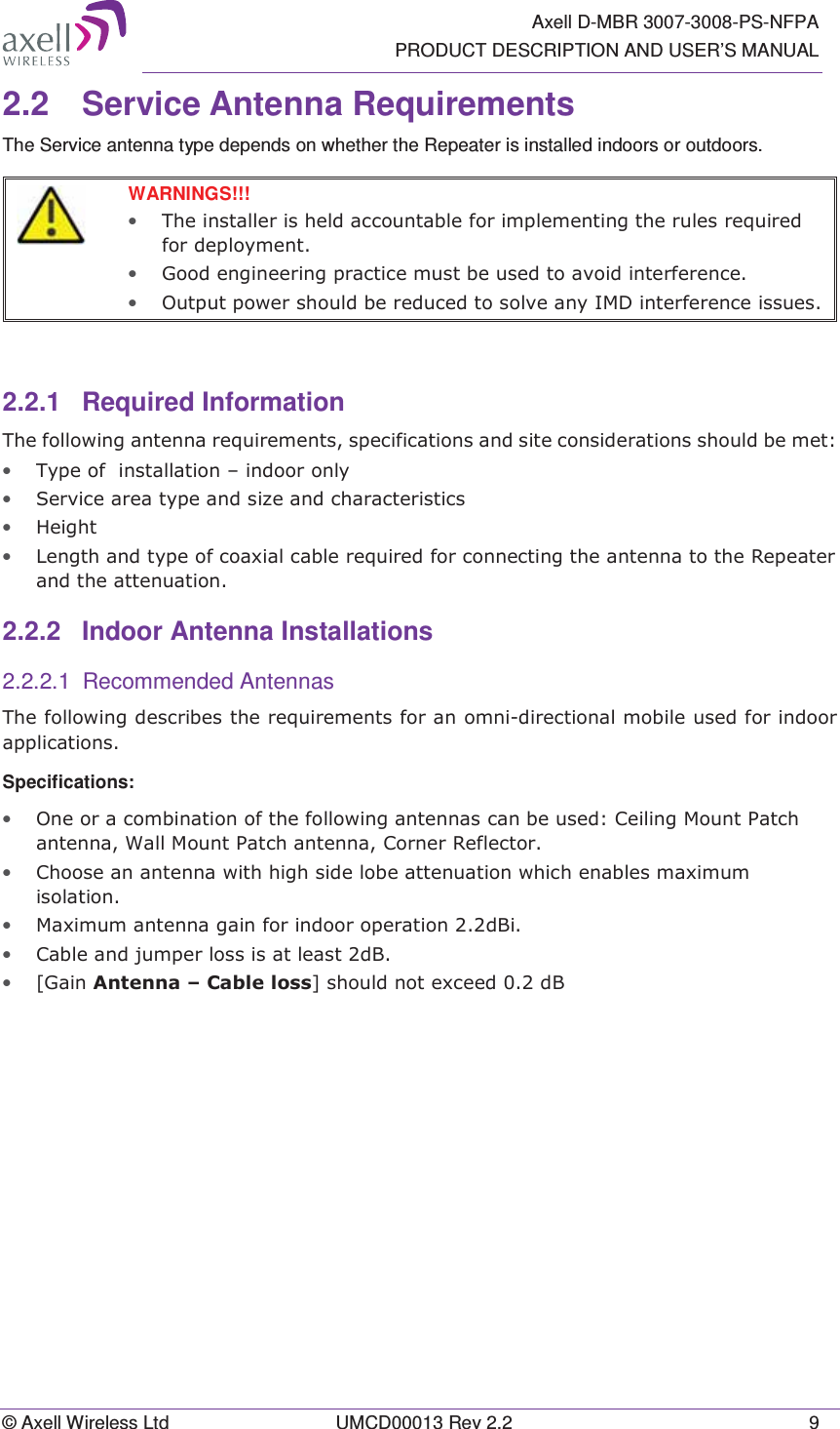   Axell D-MBR 3007-3008-PS-NFPA PRODUCT DESCRIPTION AND USER’S MANUAL © Axell Wireless Ltd  UMCD00013 Rev 2.2  9 2.2 Service Antenna Requirements The Service antenna type depends on whether the Repeater is installed indoors or outdoors.    WARNINGS!!!  • 7KHLQVWDOOHULVKHOGDFFRXQWDEOHIRULPSOHPHQWLQJWKHUXOHVUHTXLUHGIRUGHSOR\PHQW• *RRGHQJLQHHULQJSUDFWLFHPXVWEHXVHGWRDYRLGLQWHUIHUHQFH• 2XWSXWSRZHUVKRXOGEHUHGXFHGWRVROYHDQ\,0&apos;LQWHUIHUHQFHLVVXHV  2.2.1 Required Information 7KHIROORZLQJDQWHQQDUHTXLUHPHQWVVSHFLILFDWLRQVDQGVLWHFRQVLGHUDWLRQVVKRXOGEHPHW• 7\SHRILQVWDOODWLRQ±LQGRRURQO\• 6HUYLFHDUHDW\SHDQGVL]HDQGFKDUDFWHULVWLFV• +HLJKW• /HQJWKDQGW\SHRIFRD[LDOFDEOHUHTXLUHGIRUFRQQHFWLQJWKHDQWHQQDWRWKH5HSHDWHUDQGWKHDWWHQXDWLRQ2.2.2 Indoor Antenna Installations 2.2.2.1 Recommended Antennas 7KHIROORZLQJGHVFULEHVWKHUHTXLUHPHQWVIRUDQRPQLGLUHFWLRQDOPRELOHXVHGIRULQGRRUDSSOLFDWLRQVSpecifications: • 2QHRUDFRPELQDWLRQRIWKHIROORZLQJDQWHQQDVFDQEHXVHG&amp;HLOLQJ0RXQW3DWFKDQWHQQD:DOO0RXQW3DWFKDQWHQQD&amp;RUQHU5HIOHFWRU• &amp;KRRVHDQDQWHQQDZLWKKLJKVLGHOREHDWWHQXDWLRQZKLFKHQDEOHVPD[LPXPLVRODWLRQ• 0D[LPXPDQWHQQDJDLQIRULQGRRURSHUDWLRQG%L• &amp;DEOHDQGMXPSHUORVVLVDWOHDVWG%• &gt;*DLQ$QWHQQD±&amp;DEOHORVV@VKRXOGQRWH[FHHGG%  