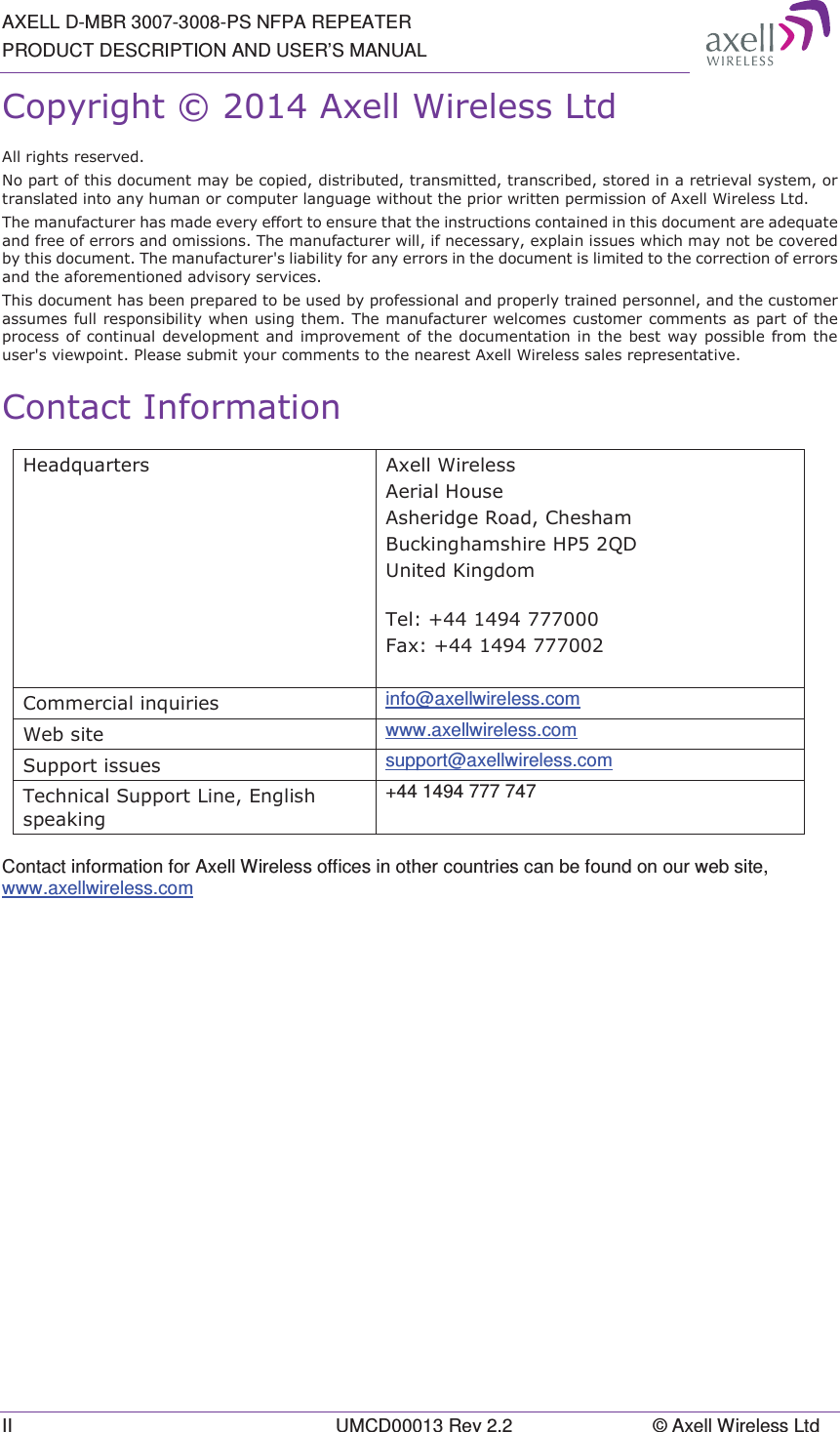 AXELL D-MBR 3007-3008-PS NFPA REPEATER PRODUCT DESCRIPTION AND USER’S MANUAL II  UMCD00013 Rev 2.2  © Axell Wireless Ltd &amp;RS\ULJKW$[HOO:LUHOHVV/WG$OOULJKWVUHVHUYHG1RSDUWRIWKLVGRFXPHQWPD\EHFRSLHGGLVWULEXWHGWUDQVPLWWHGWUDQVFULEHGVWRUHGLQDUHWULHYDOV\VWHPRUWUDQVODWHGLQWRDQ\KXPDQRUFRPSXWHUODQJXDJHZLWKRXWWKHSULRUZULWWHQSHUPLVVLRQRI$[HOO:LUHOHVV/WG7KHPDQXIDFWXUHUKDVPDGHHYHU\HIIRUWWRHQVXUHWKDWWKHLQVWUXFWLRQVFRQWDLQHGLQWKLVGRFXPHQWDUHDGHTXDWHDQGIUHHRIHUURUVDQGRPLVVLRQV7KHPDQXIDFWXUHUZLOOLIQHFHVVDU\H[SODLQLVVXHVZKLFKPD\QRWEHFRYHUHGE\WKLVGRFXPHQW7KHPDQXIDFWXUHUVOLDELOLW\IRUDQ\HUURUVLQWKHGRFXPHQWLVOLPLWHGWRWKHFRUUHFWLRQRIHUURUVDQGWKHDIRUHPHQWLRQHGDGYLVRU\VHUYLFHV7KLVGRFXPHQWKDVEHHQSUHSDUHGWREHXVHGE\SURIHVVLRQDODQGSURSHUO\WUDLQHGSHUVRQQHODQGWKHFXVWRPHUDVVXPHVIXOOUHVSRQVLELOLW\ZKHQXVLQJWKHP7KHPDQXIDFWXUHUZHOFRPHVFXVWRPHUFRPPHQWVDVSDUWRIWKHSURFHVVRIFRQWLQXDOGHYHORSPHQWDQG LPSURYHPHQWRIWKHGRFXPHQWDWLRQLQWKHEHVWZD\SRVVLEOHIURPWKHXVHUVYLHZSRLQW3OHDVHVXEPLW\RXUFRPPHQWVWRWKHQHDUHVW$[HOO:LUHOHVVVDOHVUHSUHVHQWDWLYH&amp;RQWDFW,QIRUPDWLRQ+HDGTXDUWHUV $[HOO:LUHOHVV$HULDO+RXVH$VKHULGJH5RDG&amp;KHVKDP%XFNLQJKDPVKLUH+34&apos;8QLWHG.LQJGRP7HO)D[&amp;RPPHUFLDOLQTXLULHV info@axellwireless.com :HEVLWH www.axellwireless.com 6XSSRUWLVVXHV support@axellwireless.com 7HFKQLFDO6XSSRUW/LQH(QJOLVKVSHDNLQJ+44 1494 777 747  Contact information for Axell Wireless offices in other countries can be found on our web site, www.axellwireless.com  