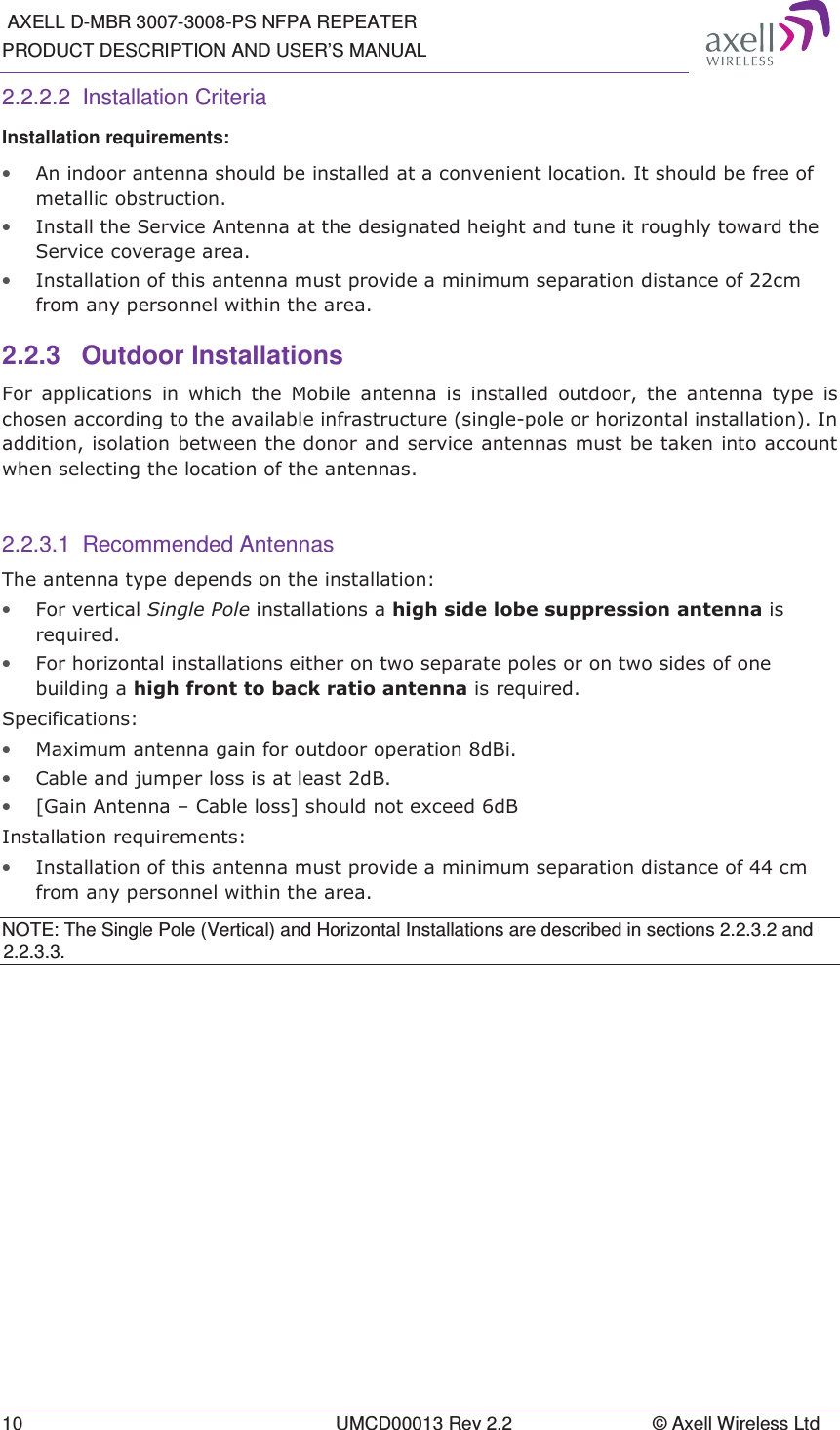  AXELL D-MBR 3007-3008-PS NFPA REPEATER PRODUCT DESCRIPTION AND USER’S MANUAL 10  UMCD00013 Rev 2.2  © Axell Wireless Ltd 2.2.2.2 Installation Criteria Installation requirements: • $QLQGRRUDQWHQQDVKRXOGEHLQVWDOOHGDWDFRQYHQLHQWORFDWLRQ,WVKRXOGEHIUHHRIPHWDOOLFREVWUXFWLRQ• ,QVWDOOWKH6HUYLFH$QWHQQDDWWKHGHVLJQDWHGKHLJKWDQGWXQHLWURXJKO\WRZDUGWKH6HUYLFHFRYHUDJHDUHD• ,QVWDOODWLRQRIWKLVDQWHQQDPXVWSURYLGHDPLQLPXPVHSDUDWLRQGLVWDQFHRIFPIURPDQ\SHUVRQQHOZLWKLQWKHDUHD2.2.3 Outdoor Installations )RU DSSOLFDWLRQV LQ ZKLFK WKH 0RELOH DQWHQQD LV LQVWDOOHG RXWGRRU WKH DQWHQQD W\SH LVFKRVHQDFFRUGLQJWRWKHDYDLODEOHLQIUDVWUXFWXUHVLQJOHSROHRUKRUL]RQWDOLQVWDOODWLRQ,QDGGLWLRQLVRODWLRQEHWZHHQWKHGRQRUDQGVHUYLFHDQWHQQDVPXVWEHWDNHQLQWRDFFRXQWZKHQVHOHFWLQJWKHORFDWLRQRIWKHDQWHQQDV 2.2.3.1 Recommended Antennas 7KHDQWHQQDW\SHGHSHQGVRQWKHLQVWDOODWLRQ• )RUYHUWLFDO6LQJOH3ROHLQVWDOODWLRQVDKLJKVLGHOREHVXSSUHVVLRQDQWHQQDLVUHTXLUHG• )RUKRUL]RQWDOLQVWDOODWLRQVHLWKHURQWZRVHSDUDWHSROHVRURQWZRVLGHVRIRQHEXLOGLQJDKLJKIURQWWREDFNUDWLRDQWHQQDLVUHTXLUHG6SHFLILFDWLRQV• 0D[LPXPDQWHQQDJDLQIRURXWGRRURSHUDWLRQG%L• &amp;DEOHDQGMXPSHUORVVLVDWOHDVWG%• &gt;*DLQ$QWHQQD±&amp;DEOHORVV@VKRXOGQRWH[FHHGG%,QVWDOODWLRQUHTXLUHPHQWV• ,QVWDOODWLRQRIWKLVDQWHQQDPXVWSURYLGHDPLQLPXPVHSDUDWLRQGLVWDQFHRIFPIURPDQ\SHUVRQQHOZLWKLQWKHDUHDNOTE: The Single Pole (Vertical) and Horizontal Installations are described in sections 2.2.3.2 and 2.2.3.3.   