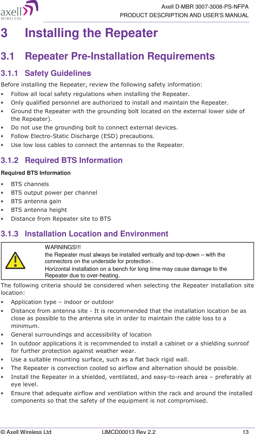   Axell D-MBR 3007-3008-PS-NFPA PRODUCT DESCRIPTION AND USER’S MANUAL © Axell Wireless Ltd  UMCD00013 Rev 2.2  13 3  Installing the Repeater  3.1 Repeater Pre-Installation Requirements 3.1.1 Safety Guidelines %HIRUHLQVWDOOLQJWKH5HSHDWHUUHYLHZWKHIROORZLQJVDIHW\LQIRUPDWLRQ• )ROORZDOOORFDOVDIHW\UHJXODWLRQVZKHQLQVWDOOLQJWKH5HSHDWHU• 2QO\TXDOLILHGSHUVRQQHODUHDXWKRUL]HGWRLQVWDOODQGPDLQWDLQWKH5HSHDWHU• *URXQGWKH5HSHDWHUZLWKWKHJURXQGLQJEROWORFDWHGRQWKHH[WHUQDOORZHUVLGHRIWKH5HSHDWHU• &apos;RQRWXVHWKHJURXQGLQJEROWWRFRQQHFWH[WHUQDOGHYLFHV• )ROORZ(OHFWUR6WDWLF&apos;LVFKDUJH(6&apos;SUHFDXWLRQV• 8VHORZORVVFDEOHVWRFRQQHFWWKHDQWHQQDVWRWKH5HSHDWHU3.1.2  Required BTS Information Required BTS Information • %76FKDQQHOV• %76RXWSXWSRZHUSHUFKDQQHO• %76DQWHQQDJDLQ• %76DQWHQQDKHLJKW• &apos;LVWDQFHIURP5HSHDWHUVLWHWR%763.1.3 Installation Location and Environment   WARNINGS!!! the Repeater must always be installed vertically and top-down – with the connectors on the underside for protection .  Horizontal installation on a bench for long time may cause damage to the Repeater due to over-heating. 7KHIROORZLQJFULWHULDVKRXOGEHFRQVLGHUHGZKHQVHOHFWLQJWKH5HSHDWHULQVWDOODWLRQVLWHORFDWLRQ• $SSOLFDWLRQW\SH±LQGRRURURXWGRRU• &apos;LVWDQFHIURPDQWHQQDVLWH,WLVUHFRPPHQGHGWKDWWKHLQVWDOODWLRQORFDWLRQEHDVFORVHDVSRVVLEOHWRWKHDQWHQQDVLWHLQRUGHUWRPDLQWDLQWKHFDEOHORVVWRDPLQLPXP• *HQHUDOVXUURXQGLQJVDQGDFFHVVLELOLW\RIORFDWLRQ• ,QRXWGRRUDSSOLFDWLRQVLWLVUHFRPPHQGHGWRLQVWDOODFDELQHWRUDVKLHOGLQJVXQURRIIRUIXUWKHUSURWHFWLRQDJDLQVWZHDWKHUZHDU• 8VHDVXLWDEOHPRXQWLQJVXUIDFHVXFKDVDIODWEDFNULJLGZDOO• 7KH5HSHDWHULVFRQYHFWLRQFRROHGVRDLUIORZDQGDOWHUQDWLRQVKRXOGEHSRVVLEOH• ,QVWDOOWKH5HSHDWHULQDVKLHOGHGYHQWLODWHGDQGHDV\WRUHDFKDUHD±SUHIHUDEO\DWH\HOHYHO• (QVXUHWKDWDGHTXDWHDLUIORZDQGYHQWLODWLRQZLWKLQWKHUDFNDQGDURXQGWKHLQVWDOOHGFRPSRQHQWVVRWKDWWKHVDIHW\RIWKHHTXLSPHQWLVQRWFRPSURPLVHG