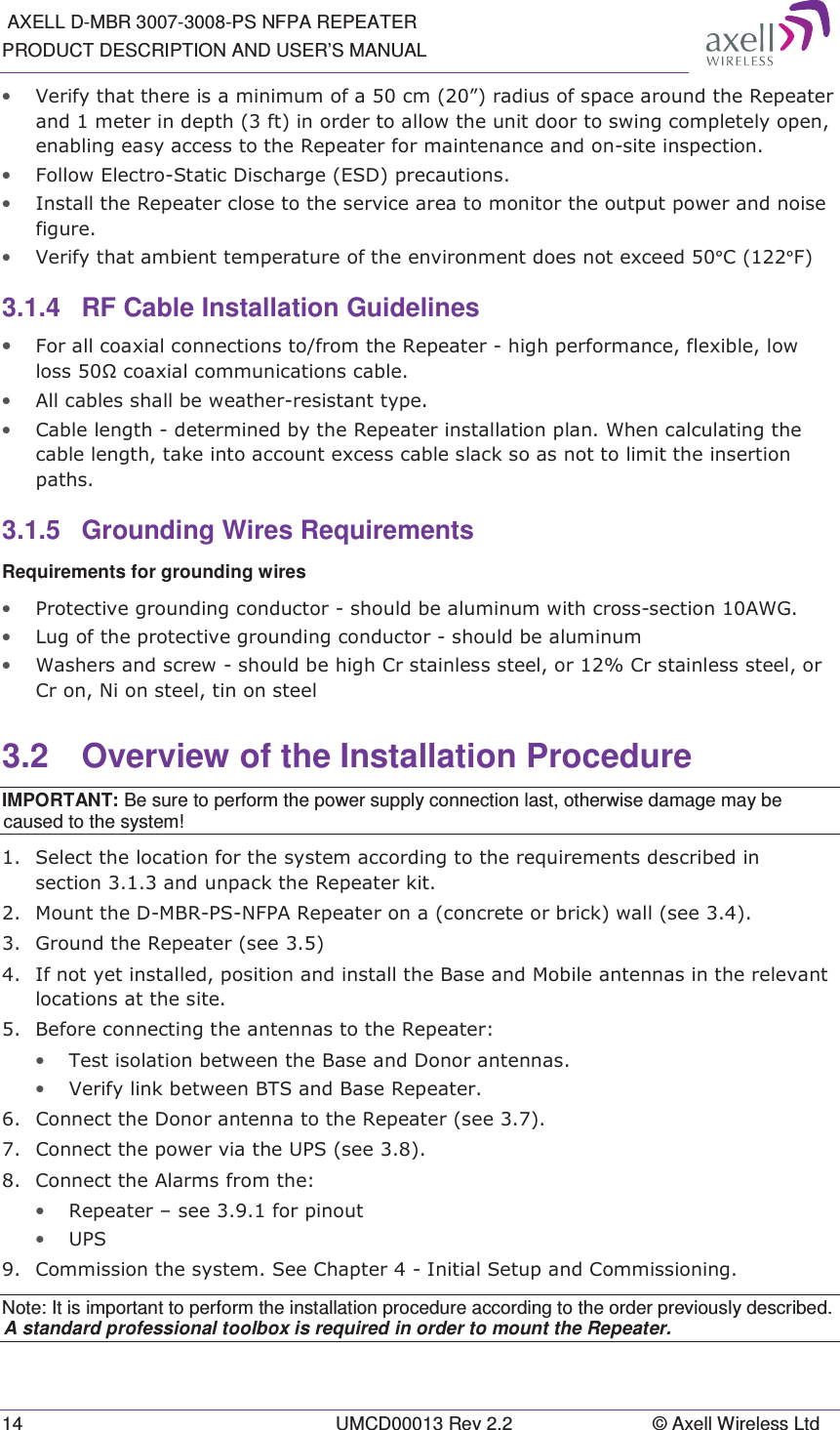  AXELL D-MBR 3007-3008-PS NFPA REPEATER PRODUCT DESCRIPTION AND USER’S MANUAL 14  UMCD00013 Rev 2.2  © Axell Wireless Ltd • 9HULI\WKDWWKHUHLVDPLQLPXPRIDFP´UDGLXVRIVSDFHDURXQGWKH5HSHDWHUDQGPHWHULQGHSWKIWLQRUGHUWRDOORZWKHXQLWGRRUWRVZLQJFRPSOHWHO\RSHQHQDEOLQJHDV\DFFHVVWRWKH5HSHDWHUIRUPDLQWHQDQFHDQGRQVLWHLQVSHFWLRQ• )ROORZ(OHFWUR6WDWLF&apos;LVFKDUJH(6&apos;SUHFDXWLRQV• ,QVWDOOWKH5HSHDWHUFORVHWRWKHVHUYLFHDUHDWRPRQLWRUWKHRXWSXWSRZHUDQGQRLVHILJXUH• 9HULI\WKDWDPELHQWWHPSHUDWXUHRIWKHHQYLURQPHQWGRHVQRWH[FHHG°&amp;°)3.1.4  RF Cable Installation Guidelines • )RUDOOFRD[LDOFRQQHFWLRQVWRIURPWKH5HSHDWHUKLJKSHUIRUPDQFHIOH[LEOHORZORVVƻFRD[LDOFRPPXQLFDWLRQVFDEOH• $OOFDEOHVVKDOOEHZHDWKHUUHVLVWDQWW\SH• &amp;DEOHOHQJWKGHWHUPLQHGE\WKH5HSHDWHULQVWDOODWLRQSODQ:KHQFDOFXODWLQJWKHFDEOHOHQJWKWDNHLQWRDFFRXQWH[FHVVFDEOHVODFNVRDVQRWWROLPLWWKHLQVHUWLRQSDWKV3.1.5 Grounding Wires Requirements Requirements for grounding wires • 3URWHFWLYHJURXQGLQJFRQGXFWRUVKRXOGEHDOXPLQXPZLWKFURVVVHFWLRQ$:*• /XJRIWKHSURWHFWLYHJURXQGLQJFRQGXFWRUVKRXOGEHDOXPLQXP• :DVKHUVDQGVFUHZVKRXOGEHKLJK&amp;UVWDLQOHVVVWHHORU&amp;UVWDLQOHVVVWHHORU&amp;URQ1LRQVWHHOWLQRQVWHHO3.2  Overview of the Installation Procedure IMPORTANT: Be sure to perform the power supply connection last, otherwise damage may be caused to the system!  6HOHFWWKHORFDWLRQIRUWKHV\VWHPDFFRUGLQJWRWKHUHTXLUHPHQWVGHVFULEHGLQVHFWLRQDQGXQSDFNWKH5HSHDWHUNLW 0RXQWWKH&apos;0%5361)3$5HSHDWHURQDFRQFUHWHRUEULFNZDOOVHH *URXQGWKH5HSHDWHUVHH ,IQRW\HWLQVWDOOHGSRVLWLRQDQGLQVWDOOWKH%DVHDQG0RELOHDQWHQQDVLQWKHUHOHYDQWORFDWLRQVDWWKHVLWH %HIRUHFRQQHFWLQJWKHDQWHQQDVWRWKH5HSHDWHU• 7HVWLVRODWLRQEHWZHHQWKH%DVHDQG&apos;RQRUDQWHQQDV• 9HULI\OLQNEHWZHHQ%76DQG%DVH5HSHDWHU &amp;RQQHFWWKH&apos;RQRUDQWHQQDWRWKH5HSHDWHUVHH &amp;RQQHFWWKHSRZHUYLDWKH836VHH &amp;RQQHFWWKH$ODUPVIURPWKH• 5HSHDWHU±VHHIRUSLQRXW• 836 &amp;RPPLVVLRQWKHV\VWHP6HH&amp;KDSWHU,QLWLDO6HWXSDQG&amp;RPPLVVLRQLQJNote: It is important to perform the installation procedure according to the order previously described. A standard professional toolbox is required in order to mount the Repeater. 