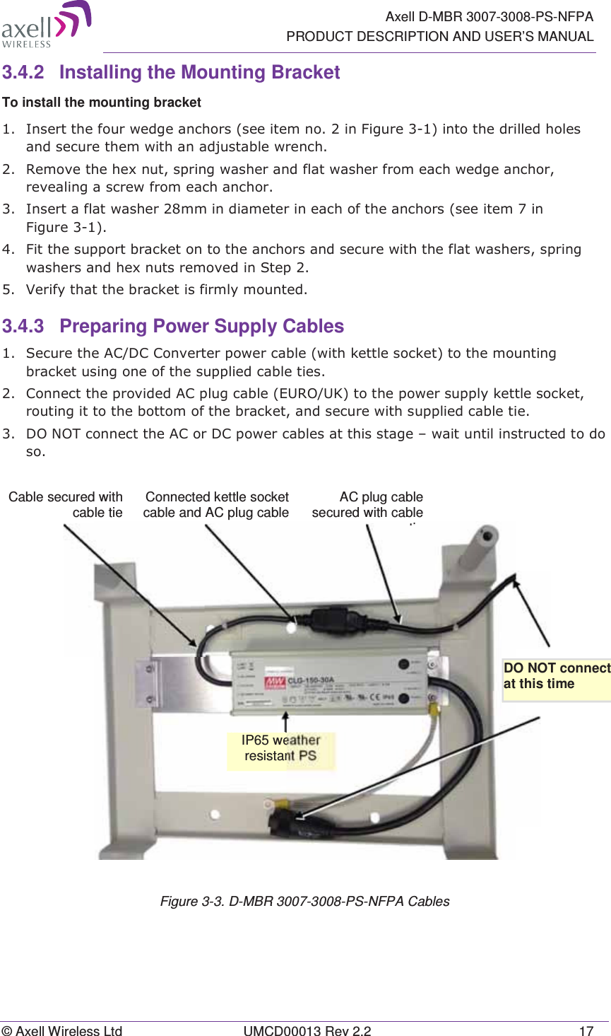   Axell D-MBR 3007-3008-PS-NFPA PRODUCT DESCRIPTION AND USER’S MANUAL © Axell Wireless Ltd  UMCD00013 Rev 2.2  17 3.4.2  Installing the Mounting Bracket To install the mounting bracket  ,QVHUWWKHIRXUZHGJHDQFKRUVVHHLWHPQRLQ)LJXUHLQWRWKHGULOOHGKROHVDQGVHFXUHWKHPZLWKDQDGMXVWDEOHZUHQFK5HPRYHWKHKH[QXWVSULQJZDVKHUDQGIODWZDVKHUIURPHDFKZHGJHDQFKRUUHYHDOLQJDVFUHZIURPHDFKDQFKRU,QVHUWDIODWZDVKHUPPLQGLDPHWHULQHDFKRIWKHDQFKRUVVHHLWHPLQ)LJXUH)LWWKHVXSSRUWEUDFNHWRQWRWKHDQFKRUVDQGVHFXUHZLWKWKHIODWZDVKHUVVSULQJZDVKHUVDQGKH[QXWVUHPRYHGLQ6WHS9HULI\WKDWWKHEUDFNHWLVILUPO\PRXQWHG3.4.3  Preparing Power Supply Cables  6HFXUHWKH$&amp;&apos;&amp;&amp;RQYHUWHUSRZHUFDEOHZLWKNHWWOHVRFNHWWRWKHPRXQWLQJEUDFNHWXVLQJRQHRIWKHVXSSOLHGFDEOHWLHV&amp;RQQHFWWKHSURYLGHG$&amp;SOXJFDEOH(8528.WRWKHSRZHUVXSSO\NHWWOHVRFNHWURXWLQJLWWRWKHERWWRPRIWKHEUDFNHWDQGVHFXUHZLWKVXSSOLHGFDEOHWLH&apos;2127FRQQHFWWKH$&amp;RU&apos;&amp;SRZHUFDEOHVDWWKLVVWDJH±ZDLWXQWLOLQVWUXFWHGWRGRVR Figure 3-3. D-MBR 3007-3008-PS-NFPA Cables DO NOT connect  at this time IP65 weather resistant PS Cable secured with cable tieAC plug cable secured with cable tiConnected kettle socket cable and AC plug cable