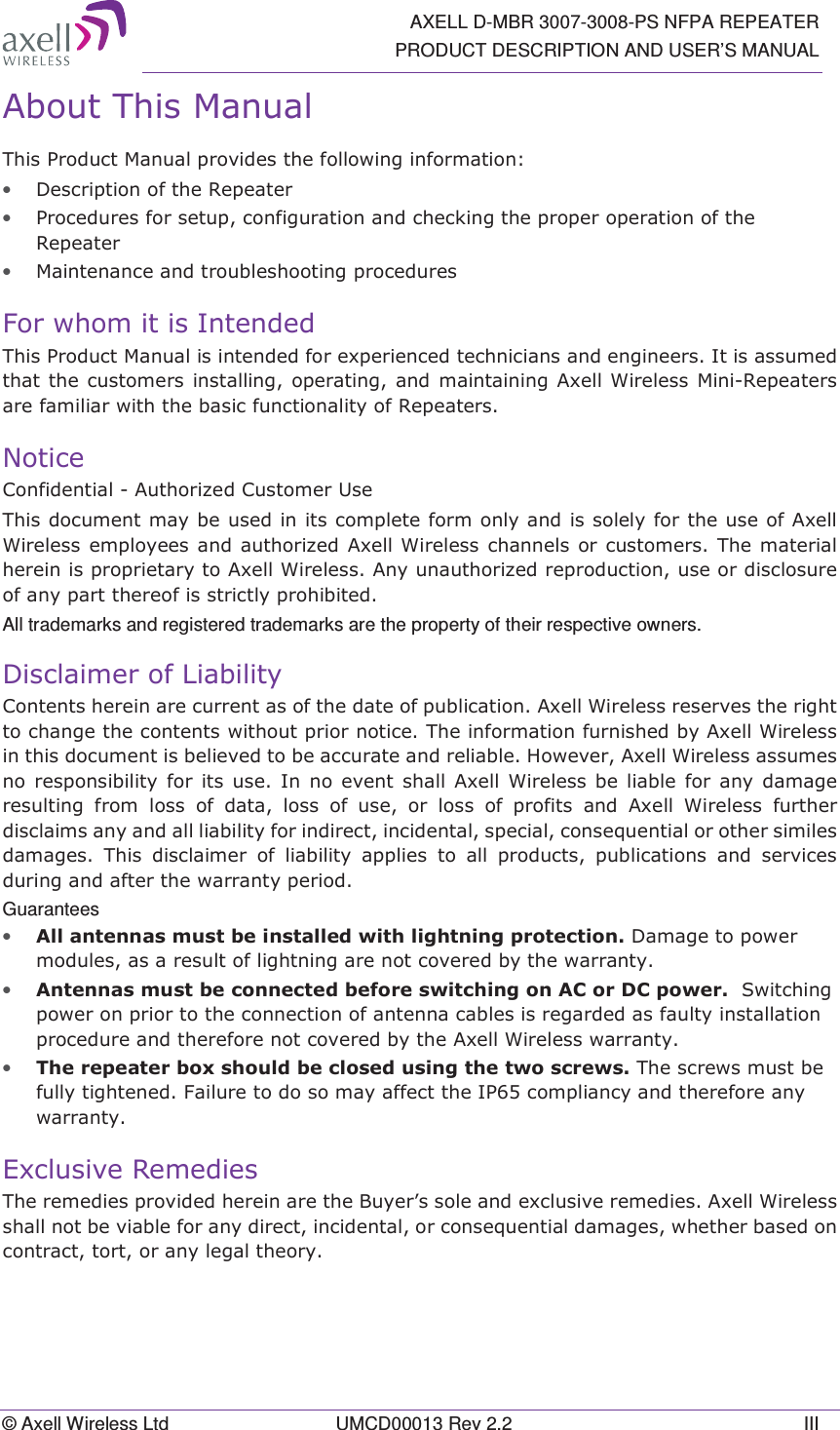   AXELL D-MBR 3007-3008-PS NFPA REPEATER PRODUCT DESCRIPTION AND USER’S MANUAL © Axell Wireless Ltd  UMCD00013 Rev 2.2  III $ERXW7KLV0DQXDO7KLV3URGXFW0DQXDOSURYLGHVWKHIROORZLQJLQIRUPDWLRQ• &apos;HVFULSWLRQRIWKH5HSHDWHU• 3URFHGXUHVIRUVHWXSFRQILJXUDWLRQDQGFKHFNLQJWKHSURSHURSHUDWLRQRIWKH5HSHDWHU• 0DLQWHQDQFHDQGWURXEOHVKRRWLQJSURFHGXUHV)RUZKRPLWLV,QWHQGHG7KLV3URGXFW0DQXDOLVLQWHQGHGIRUH[SHULHQFHGWHFKQLFLDQVDQGHQJLQHHUV,WLVDVVXPHGWKDWWKHFXVWRPHUVLQVWDOOLQJ RSHUDWLQJDQG PDLQWDLQLQJ$[HOO:LUHOHVV 0LQL5HSHDWHUVDUHIDPLOLDUZLWKWKHEDVLFIXQFWLRQDOLW\RI5HSHDWHUV1RWLFH&amp;RQILGHQWLDO$XWKRUL]HG&amp;XVWRPHU8VH7KLVGRFXPHQWPD\EHXVHGLQLWVFRPSOHWHIRUPRQO\DQGLVVROHO\IRUWKHXVHRI$[HOO:LUHOHVVHPSOR\HHVDQGDXWKRUL]HG$[HOO :LUHOHVVFKDQQHOVRUFXVWRPHUV7KHPDWHULDOKHUHLQLVSURSULHWDU\WR$[HOO:LUHOHVV$Q\XQDXWKRUL]HGUHSURGXFWLRQXVHRUGLVFORVXUHRIDQ\SDUWWKHUHRILVVWULFWO\SURKLELWHGAll trademarks and registered trademarks are the property of their respective owners. &apos;LVFODLPHURI/LDELOLW\&amp;RQWHQWVKHUHLQDUHFXUUHQWDVRIWKHGDWHRISXEOLFDWLRQ$[HOO:LUHOHVVUHVHUYHVWKHULJKWWRFKDQJHWKHFRQWHQWVZLWKRXWSULRUQRWLFH7KHLQIRUPDWLRQIXUQLVKHGE\$[HOO:LUHOHVVLQWKLVGRFXPHQWLVEHOLHYHGWREHDFFXUDWHDQGUHOLDEOH+RZHYHU$[HOO:LUHOHVVDVVXPHVQR UHVSRQVLELOLW\ IRU LWV XVH ,Q QR HYHQW VKDOO $[HOO :LUHOHVVEHOLDEOHIRUDQ\GDPDJHUHVXOWLQJ IURP ORVV RI GDWD ORVV RI XVH RU ORVV RI SURILWV DQG $[HOO :LUHOHVV IXUWKHUGLVFODLPVDQ\DQGDOOOLDELOLW\IRULQGLUHFWLQFLGHQWDOVSHFLDOFRQVHTXHQWLDORURWKHUVLPLOHVGDPDJHV 7KLV GLVFODLPHU RI OLDELOLW\ DSSOLHV WR DOO SURGXFWV SXEOLFDWLRQV DQG VHUYLFHVGXULQJDQGDIWHUWKHZDUUDQW\SHULRGGuarantees • $OODQWHQQDVPXVWEHLQVWDOOHGZLWKOLJKWQLQJSURWHFWLRQ&apos;DPDJHWRSRZHUPRGXOHVDVDUHVXOWRIOLJKWQLQJDUHQRWFRYHUHGE\WKHZDUUDQW\• $QWHQQDVPXVWEHFRQQHFWHGEHIRUHVZLWFKLQJRQ$&amp;RU&apos;&amp;SRZHU6ZLWFKLQJSRZHURQSULRUWRWKHFRQQHFWLRQRIDQWHQQDFDEOHVLVUHJDUGHGDVIDXOW\LQVWDOODWLRQSURFHGXUHDQGWKHUHIRUHQRWFRYHUHGE\WKH$[HOO:LUHOHVVZDUUDQW\• 7KHUHSHDWHUER[VKRXOGEHFORVHGXVLQJWKHWZRVFUHZV7KHVFUHZVPXVWEHIXOO\WLJKWHQHG)DLOXUHWRGRVRPD\DIIHFWWKH,3FRPSOLDQF\DQGWKHUHIRUHDQ\ZDUUDQW\([FOXVLYH5HPHGLHV7KHUHPHGLHVSURYLGHGKHUHLQDUHWKH%X\HU¶VVROHDQGH[FOXVLYHUHPHGLHV$[HOO:LUHOHVVVKDOOQRWEHYLDEOHIRUDQ\GLUHFWLQFLGHQWDORUFRQVHTXHQWLDOGDPDJHVZKHWKHUEDVHGRQFRQWUDFWWRUWRUDQ\OHJDOWKHRU\  