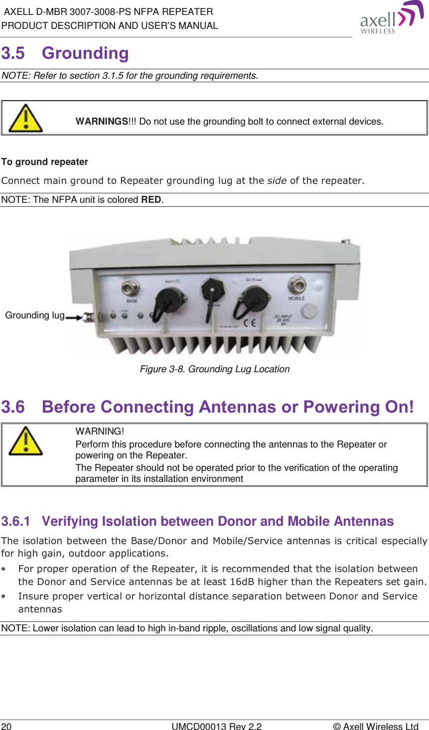  AXELL D-MBR 3007-3008-PS NFPA REPEATER PRODUCT DESCRIPTION AND USER’S MANUAL 20  UMCD00013 Rev 2.2  © Axell Wireless Ltd 3.5  *URXQGLQJ NOTE: Refer to section 3.1.5 for the grounding requirements.    WARNINGS!!! Do not use the grounding bolt to connect external devices.  To ground repeater &amp;RQQHFWPDLQJURXQGWR5HSHDWHUJURXQGLQJOXJDWWKHVLGHRIWKHUHSHDWHUNOTE: The NFPA unit is colored RED.  Figure 3-8. Grounding Lug Location 3.6  %HIRUH&amp;RQQHFWLQJ$QWHQQDVRU3RZHULQJ2Q  WARNING! Perform this procedure before connecting the antennas to the Repeater or powering on the Repeater. The Repeater should not be operated prior to the verification of the operating parameter in its installation environment 3.6.1  Verifying Isolation between Donor and Mobile Antennas  7KHLVRODWLRQEHWZHHQWKH%DVH&apos;RQRUDQG0RELOH6HUYLFHDQWHQQDVLVFULWLFDOHVSHFLDOO\IRUKLJKJDLQRXWGRRUDSSOLFDWLRQV• )RUSURSHURSHUDWLRQRIWKH5HSHDWHULWLVUHFRPPHQGHGWKDWWKHLVRODWLRQEHWZHHQWKH&apos;RQRUDQG6HUYLFHDQWHQQDVEHDWOHDVWG%KLJKHUWKDQWKH5HSHDWHUVVHWJDLQ• ,QVXUHSURSHUYHUWLFDORUKRUL]RQWDOGLVWDQFHVHSDUDWLRQEHWZHHQ&apos;RQRUDQG6HUYLFHDQWHQQDVNOTE: Lower isolation can lead to high in-band ripple, oscillations and low signal quality.    Grounding lug