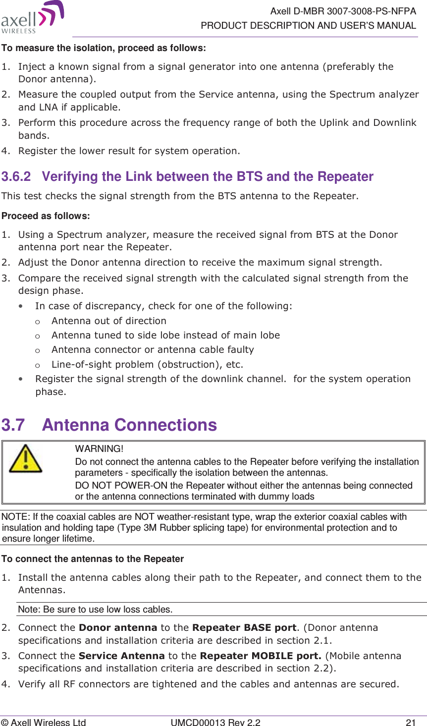   Axell D-MBR 3007-3008-PS-NFPA PRODUCT DESCRIPTION AND USER’S MANUAL © Axell Wireless Ltd  UMCD00013 Rev 2.2  21 To measure the isolation, proceed as follows:   ,QMHFWDNQRZQVLJQDOIURPDVLJQDOJHQHUDWRULQWRRQHDQWHQQDSUHIHUDEO\WKH&apos;RQRUDQWHQQD 0HDVXUHWKHFRXSOHGRXWSXWIURPWKH6HUYLFHDQWHQQDXVLQJWKH6SHFWUXPDQDO\]HUDQG/1$LIDSSOLFDEOH 3HUIRUPWKLVSURFHGXUHDFURVVWKHIUHTXHQF\UDQJHRIERWKWKH8SOLQNDQG&apos;RZQOLQNEDQGV 5HJLVWHUWKHORZHUUHVXOWIRUV\VWHPRSHUDWLRQ3.6.2 Verifying the Link between the BTS and the Repeater 7KLVWHVWFKHFNVWKHVLJQDOVWUHQJWKIURPWKH%76DQWHQQDWRWKH5HSHDWHUProceed as follows:   8VLQJD6SHFWUXPDQDO\]HUPHDVXUHWKHUHFHLYHGVLJQDOIURP%76DWWKH&apos;RQRUDQWHQQDSRUWQHDUWKH5HSHDWHU $GMXVWWKH&apos;RQRUDQWHQQDGLUHFWLRQWRUHFHLYHWKHPD[LPXPVLJQDOVWUHQJWK &amp;RPSDUHWKHUHFHLYHGVLJQDOVWUHQJWKZLWKWKHFDOFXODWHGVLJQDOVWUHQJWKIURPWKHGHVLJQSKDVH• ,QFDVHRIGLVFUHSDQF\FKHFNIRURQHRIWKHIROORZLQJo $QWHQQDRXWRIGLUHFWLRQo $QWHQQDWXQHGWRVLGHOREHLQVWHDGRIPDLQOREHo $QWHQQDFRQQHFWRURUDQWHQQDFDEOHIDXOW\o /LQHRIVLJKWSUREOHPREVWUXFWLRQHWF• 5HJLVWHUWKHVLJQDOVWUHQJWKRIWKHGRZQOLQNFKDQQHOIRUWKHV\VWHPRSHUDWLRQSKDVH3.7 Antenna Connections  WARNING! Do not connect the antenna cables to the Repeater before verifying the installation parameters - specifically the isolation between the antennas. DO NOT POWER-ON the Repeater without either the antennas being connected or the antenna connections terminated with dummy loads NOTE: If the coaxial cables are NOT weather-resistant type, wrap the exterior coaxial cables with insulation and holding tape (Type 3M Rubber splicing tape) for environmental protection and to ensure longer lifetime. To connect the antennas to the Repeater ,QVWDOOWKHDQWHQQDFDEOHVDORQJWKHLUSDWKWRWKH5HSHDWHUDQGFRQQHFWWKHPWRWKH$QWHQQDVNote: Be sure to use low loss cables. &amp;RQQHFWWKH&apos;RQRUDQWHQQDWRWKH5HSHDWHU%$6(SRUW&apos;RQRUDQWHQQDVSHFLILFDWLRQVDQGLQVWDOODWLRQFULWHULDDUHGHVFULEHGLQVHFWLRQ&amp;RQQHFWWKH6HUYLFH$QWHQQDWRWKH5HSHDWHU02%,/(SRUW0RELOHDQWHQQDVSHFLILFDWLRQVDQGLQVWDOODWLRQFULWHULDDUHGHVFULEHGLQVHFWLRQ9HULI\DOO5)FRQQHFWRUVDUHWLJKWHQHGDQGWKHFDEOHVDQGDQWHQQDVDUHVHFXUHG