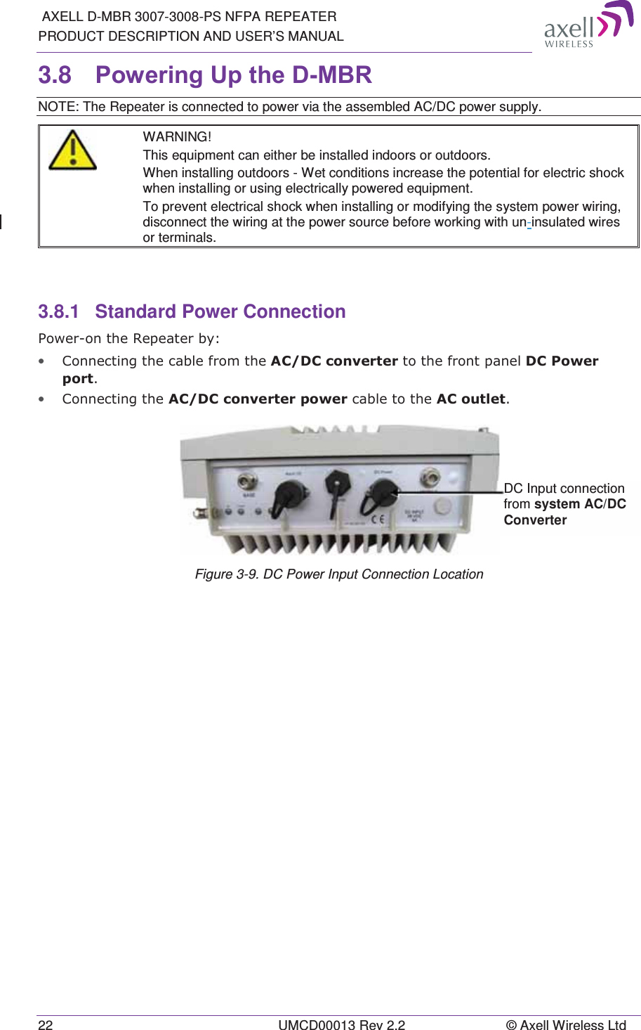  AXELL D-MBR 3007-3008-PS NFPA REPEATER PRODUCT DESCRIPTION AND USER’S MANUAL 22  UMCD00013 Rev 2.2  © Axell Wireless Ltd 3.8  3RZHULQJ8SWKH&apos;0%5 NOTE: The Repeater is connected to power via the assembled AC/DC power supply.  WARNING! This equipment can either be installed indoors or outdoors.  When installing outdoors - Wet conditions increase the potential for electric shock when installing or using electrically powered equipment.  To prevent electrical shock when installing or modifying the system power wiring, disconnect the wiring at the power source before working with un-insulated wires or terminals.   3.8.1  Standard Power Connection 3RZHURQWKH5HSHDWHUE\• &amp;RQQHFWLQJWKHFDEOHIURPWKH$&amp;&apos;&amp;FRQYHUWHUWRWKHIURQWSDQHO&apos;&amp;3RZHUSRUW• &amp;RQQHFWLQJWKH$&amp;&apos;&amp;FRQYHUWHUSRZHUFDEOHWRWKH$&amp;RXWOHW Figure 3-9. DC Power Input Connection Location   DC Input connection from system AC/DC Converter 