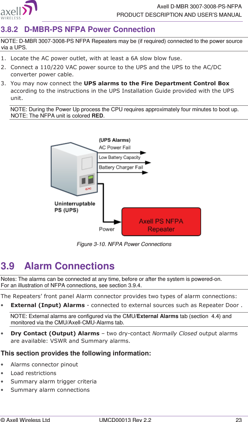   Axell D-MBR 3007-3008-PS-NFPA PRODUCT DESCRIPTION AND USER’S MANUAL © Axell Wireless Ltd  UMCD00013 Rev 2.2  23 3.8.2  D-MBR-PS NFPA Power Connection NOTE: D-MBR 3007-3008-PS NFPA Repeaters may be (if required) connected to the power source via a UPS.  /RFDWHWKH$&amp;SRZHURXWOHWZLWKDWOHDVWD$VORZEORZIXVH&amp;RQQHFWD9$&amp;SRZHUVRXUFHWRWKH836DQGWKH836WRWKH$&amp;&apos;&amp;FRQYHUWHUSRZHUFDEOH&lt;RXPD\QRZFRQQHFWWKH836DODUPVWRWKH)LUH&apos;HSDUWPHQW&amp;RQWURO%R[DFFRUGLQJWRWKHLQVWUXFWLRQVLQWKH836,QVWDOODWLRQ*XLGHSURYLGHGZLWKWKH836XQLWNOTE: During the Power Up process the CPU requires approximately four minutes to boot up. NOTE: The NFPA unit is colored RED.  Figure 3-10. NFPA Power Connections 3.9 Alarm Connections Notes: The alarms can be connected at any time, before or after the system is powered-on. For an illustration of NFPA connections, see section 3.9.4. 7KH5HSHDWHUV¶IURQWSDQHO$ODUPFRQQHFWRUSURYLGHVWZRW\SHVRIDODUPFRQQHFWLRQV• ([WHUQDO,QSXW$ODUPVFRQQHFWHGWRH[WHUQDOVRXUFHVVXFKDV5HSHDWHU&apos;RRUNOTE: External alarms are configured via the CMU/External Alarms tab (section  4.4) and monitored via the CMU/Axell-CMU-Alarms tab. • &apos;U\&amp;RQWDFW2XWSXW$ODUPV±WZRGU\FRQWDFW1RUPDOO\&amp;ORVHGRXWSXWDODUPVDUHDYDLODEOH96:5DQG6XPPDU\DODUPVThis section provides the following information: • $ODUPVFRQQHFWRUSLQRXW• /RDGUHVWULFWLRQV• 6XPPDU\DODUPWULJJHUFULWHULD• 6XPPDU\DODUPFRQQHFWLRQV