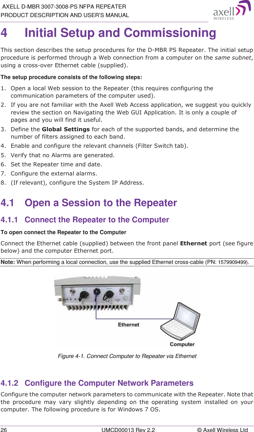  AXELL D-MBR 3007-3008-PS NFPA REPEATER PRODUCT DESCRIPTION AND USER’S MANUAL 26  UMCD00013 Rev 2.2  © Axell Wireless Ltd 4  Initial Setup and Commissioning 7KLVVHFWLRQGHVFULEHVWKHVHWXSSURFHGXUHVIRUWKH&apos;0%5365HSHDWHU7KHLQLWLDOVHWXSSURFHGXUHLVSHUIRUPHGWKURXJKD:HEFRQQHFWLRQIURPDFRPSXWHURQWKHVDPHVXEQHWXVLQJDFURVVRYHU(WKHUQHWFDEOHVXSSOLHGThe setup procedure consists of the following steps:  2SHQDORFDO:HEVHVVLRQWRWKH5HSHDWHUWKLVUHTXLUHVFRQILJXULQJWKHFRPPXQLFDWLRQSDUDPHWHUVRIWKHFRPSXWHUXVHG ,I\RXDUHQRWIDPLOLDUZLWKWKH$[HOO:HE$FFHVVDSSOLFDWLRQZHVXJJHVW\RXTXLFNO\UHYLHZWKHVHFWLRQRQ1DYLJDWLQJWKH:HE*8,$SSOLFDWLRQ,WLVRQO\DFRXSOHRISDJHVDQG\RXZLOOILQGLWXVHIXO &apos;HILQHWKH*OREDO6HWWLQJVIRUHDFKRIWKHVXSSRUWHGEDQGVDQGGHWHUPLQHWKHQXPEHURIILOWHUVDVVLJQHGWRHDFKEDQG (QDEOHDQGFRQILJXUHWKHUHOHYDQWFKDQQHOV)LOWHU6ZLWFKWDE 9HULI\WKDWQR$ODUPVDUHJHQHUDWHG 6HWWKH5HSHDWHUWLPHDQGGDWH &amp;RQILJXUHWKHH[WHUQDODODUPV ,IUHOHYDQWFRQILJXUHWKH6\VWHP,3$GGUHVV4.1  Open a Session to the Repeater 4.1.1  Connect the Repeater to the Computer To open connect the Repeater to the Computer &amp;RQQHFWWKH(WKHUQHWFDEOHVXSSOLHGEHWZHHQWKHIURQWSDQHO(WKHUQHWSRUWVHHILJXUHEHORZDQGWKHFRPSXWHU(WKHUQHWSRUWNote: When performing a local connection, use the supplied Ethernet cross-cable (PN: 1579909499).  Figure 4-1. Connect Computer to Repeater via Ethernet 4.1.2  Configure the Computer Network Parameters &amp;RQILJXUHWKHFRPSXWHUQHWZRUNSDUDPHWHUVWRFRPPXQLFDWHZLWKWKH5HSHDWHU1RWHWKDWWKH SURFHGXUH PD\ YDU\ VOLJKWO\ GHSHQGLQJ RQ WKH RSHUDWLQJ V\VWHP LQVWDOOHG RQ \RXUFRPSXWHU7KHIROORZLQJSURFHGXUHLVIRU:LQGRZV26