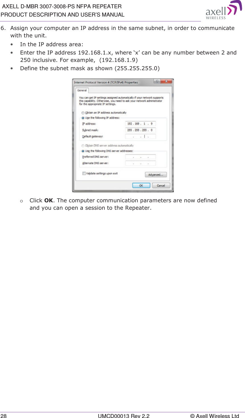  AXELL D-MBR 3007-3008-PS NFPA REPEATER PRODUCT DESCRIPTION AND USER’S MANUAL 28  UMCD00013 Rev 2.2  © Axell Wireless Ltd  $VVLJQ\RXUFRPSXWHUDQ,3DGGUHVVLQWKHVDPHVXEQHWLQRUGHUWRFRPPXQLFDWHZLWKWKHXQLW• ,QWKH,3DGGUHVVDUHD• (QWHUWKH,3DGGUHVV[ZKHUHµ[¶FDQEHDQ\QXPEHUEHWZHHQDQGLQFOXVLYH)RUH[DPSOH• &apos;HILQHWKHVXEQHWPDVNDVVKRZQ o &amp;OLFN2.7KHFRPSXWHUFRPPXQLFDWLRQSDUDPHWHUVDUHQRZGHILQHGDQG\RXFDQRSHQDVHVVLRQWRWKH5HSHDWHU  