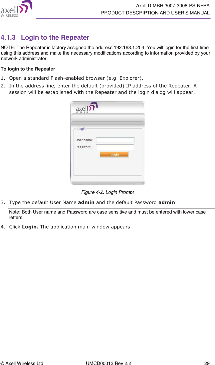   Axell D-MBR 3007-3008-PS-NFPA PRODUCT DESCRIPTION AND USER’S MANUAL © Axell Wireless Ltd  UMCD00013 Rev 2.2  29 4.1.3  Login to the Repeater NOTE: The Repeater is factory assigned the address 192.168.1.253. You will login for the first time using this address and make the necessary modifications according to information provided by your network administrator. To login to the Repeater   2SHQDVWDQGDUG)ODVKHQDEOHGEURZVHUHJ([SORUHU,QWKHDGGUHVVOLQHHQWHUWKHGHIDXOWSURYLGHG,3DGGUHVVRIWKH5HSHDWHU$VHVVLRQZLOOEHHVWDEOLVKHGZLWKWKH5HSHDWHUDQGWKHORJLQGLDORJZLOODSSHDU Figure 4-2. Login Prompt  7\SHWKHGHIDXOW8VHU1DPHDGPLQDQGWKHGHIDXOW3DVVZRUGDGPLQNote: Both User name and Password are case sensitive and must be entered with lower case letters.  &amp;OLFN/RJLQ7KHDSSOLFDWLRQPDLQZLQGRZDSSHDUV