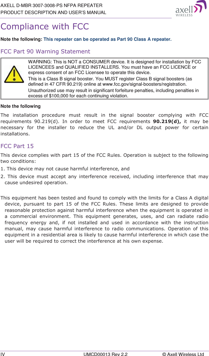 AXELL D-MBR 3007-3008-PS NFPA REPEATER PRODUCT DESCRIPTION AND USER’S MANUAL IV  UMCD00013 Rev 2.2  © Axell Wireless Ltd &amp;RPSOLDQFHZLWK)&amp;&amp;Note the following: This repeater can be operated as Part 90 Class A repeater. )&amp;&amp;3DUW:DUQLQJ6WDWHPHQW  WARNING: This is NOT a CONSUMER device. It is designed for installation by FCC LICENCEES and QUALIFIED INSTALLERS. You must have an FCC LICENCE or express consent of an FCC Licensee to operate this device.  This is a Class B signal booster. You MUST register Class B signal boosters (as defined in 47 CFR 90.219) online at www.fcc.gov/signal-boosters/registration.  Unauthorized use may result in significant forfeiture penalties, including penalties in excess of $100,000 for each continuing violation. Note the following 7KH LQVWDOODWLRQ SURFHGXUH PXVW UHVXOW LQ WKH VLJQDO ERRVWHU FRPSO\LQJ ZLWK )&amp;&amp;UHTXLUHPHQWV G ,Q RUGHU WR PHHW )&amp;&amp; UHTXLUHPHQWV GLWPD\EHQHFHVVDU\ IRU WKH LQVWDOOHU WR UHGXFH WKH 8/ DQGRU &apos;/ RXWSXW SRZHU IRU FHUWDLQLQVWDOODWLRQV)&amp;&amp;3DUW7KLVGHYLFHFRPSOLHVZLWKSDUWRIWKH)&amp;&amp;5XOHV2SHUDWLRQLVVXEMHFWWRWKHIROORZLQJWZRFRQGLWLRQV7KLVGHYLFHPD\QRWFDXVHKDUPIXOLQWHUIHUHQFHDQG 7KLV GHYLFH PXVW DFFHSW DQ\ LQWHUIHUHQFH UHFHLYHG LQFOXGLQJ LQWHUIHUHQFH WKDW PD\FDXVHXQGHVLUHGRSHUDWLRQ7KLVHTXLSPHQWKDVEHHQWHVWHGDQGIRXQGWRFRPSO\ZLWKWKHOLPLWVIRUD&amp;ODVV$GLJLWDOGHYLFH SXUVXDQW WR SDUW  RI WKH )&amp;&amp; 5XOHV 7KHVH OLPLWV DUH GHVLJQHG WR SURYLGHUHDVRQDEOHSURWHFWLRQDJDLQVWKDUPIXOLQWHUIHUHQFHZKHQWKHHTXLSPHQWLVRSHUDWHGLQD FRPPHUFLDO HQYLURQPHQW 7KLV HTXLSPHQW JHQHUDWHV XVHV DQG FDQ UDGLDWH UDGLRIUHTXHQF\ HQHUJ\ DQG LI QRW LQVWDOOHG DQG XVHG LQ DFFRUGDQFH ZLWK WKH LQVWUXFWLRQPDQXDOPD\FDXVHKDUPIXOLQWHUIHUHQFHWRUDGLRFRPPXQLFDWLRQV 2SHUDWLRQ RI WKLVHTXLSPHQWLQDUHVLGHQWLDODUHDLVOLNHO\WRFDXVHKDUPIXOLQWHUIHUHQFHLQZKLFKFDVHWKHXVHUZLOOEHUHTXLUHGWRFRUUHFWWKHLQWHUIHUHQFHDWKLVRZQH[SHQVH