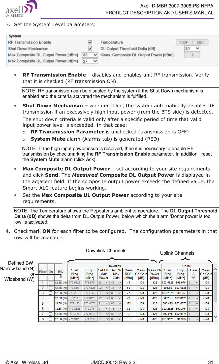   Axell D-MBR 3007-3008-PS-NFPA PRODUCT DESCRIPTION AND USER’S MANUAL © Axell Wireless Ltd  UMCD00013 Rev 2.2  31  6HWWKH6\VWHP/HYHOSDUDPHWHUV • 5)7UDQVPLVVLRQ(QDEOH±GLVDEOHVDQGHQDEOHVXQLW5)WUDQVPLVVLRQ9HULI\WKDWLWLVFKHFNHG5)WUDQVPLVVLRQ21NOTE: RF transmission can be disabled by the system if the Shut Down mechanism is enabled and the criteria activated the mechanism is fulfilled.  • 6KXW&apos;RZQ0HFKDQLVP±ZKHQHQDEOHGWKHV\VWHPDXWRPDWLFDOO\GLVDEOHV5)WUDQVPLVVLRQLIDQH[FHVVLYHO\KLJKLQSXWSRZHUIURPWKH%76VLGHLVGHWHFWHG7KHVKXWGRZQFULWHULDLVYDOLGRQO\DIWHUDVSHFLILFSHULRGRIWLPHWKDWYDOLGLQSXWSRZHUOHYHOLVH[FHHGHG,QWKDWFDVHo 5)7UDQVPLVVLRQ3DUDPHWHULVXQFKHFNHGWUDQVPLVVLRQLV2))o 6\VWHP0XWHDODUP$ODUPVWDELVJHQHUDWHG5(&apos;NOTE:  If the high input power issue is resolved, then it is necessary to enable RF transmission by checkmarking the RF Transmission Enable parameter. In addition,  reset the System Mute alarm (click Ack).  • 0D[&amp;RPSRVLWH&apos;/2XWSXW3RZHU±VHWDFFRUGLQJWR\RXUVLWHUHTXLUHPHQWVDQGFOLFN6HQG7KH0HDVXUHG&amp;RPSRVLWH&apos;/2XWSXW3RZHULVGLVSOD\HGLQWKHDGMDFHQWILHOG,IWKHFRPSRVLWHRXWSXWSRZHUH[FHHGVWKHGHILQHGYDOXHWKH6PDUW$/&amp;IHDWXUHEHJLQVZRUNLQJ• 6HWWKH0D[&amp;RPSRVLWH8/2XWSXW3RZHUDFFRUGLQJWR\RXUVLWHUHTXLUHPHQWVNOTE: The Temperature shows the Repeater’s ambient temperature. The DL Output Threshold Delta (dB) shows the delta from DL Output Power, below which the alarm &apos;Donor power is too low&apos; is activated.  &amp;KHFNPDUN21IRUHDFKILOWHUWREHFRQILJXUHG7KHFRQILJXUDWLRQSDUDPHWHUVLQWKDWURZZLOOEHDYDLODEOH  Downlink Channels   Uplink Channels  Defined BW: Narrow band (N) or Wideband (W) 