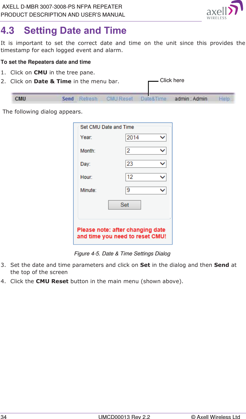  AXELL D-MBR 3007-3008-PS NFPA REPEATER PRODUCT DESCRIPTION AND USER’S MANUAL 34  UMCD00013 Rev 2.2  © Axell Wireless Ltd 4.3  6HWWLQJ&apos;DWHDQG7LPH ,WLVLPSRUWDQWWRVHWWKHFRUUHFWGDWHDQGWLPHRQWKHXQLWVLQFH WKLV SURYLGHV WKHWLPHVWDPSIRUHDFKORJJHGHYHQWDQGDODUPTo set the Repeaters date and time  &amp;OLFNRQ&amp;08LQWKHWUHHSDQH &amp;OLFNRQ&apos;DWH7LPHLQWKHPHQXEDU 7KHIROORZLQJGLDORJDSSHDUV Figure 4-5. Date &amp; Time Settings Dialog   6HWWKHGDWHDQGWLPHSDUDPHWHUVDQGFOLFNRQ6HWLQWKHGLDORJDQGWKHQ6HQGDWWKHWRSRIWKHVFUHHQ &amp;OLFNWKH&amp;085HVHWEXWWRQLQWKHPDLQPHQXVKRZQDERYH  Click here 