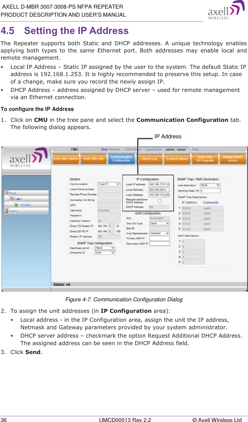  AXELL D-MBR 3007-3008-PS NFPA REPEATER PRODUCT DESCRIPTION AND USER’S MANUAL 36  UMCD00013 Rev 2.2  © Axell Wireless Ltd 4.5  6HWWLQJWKH,3$GGUHVV 7KH 5HSHDWHU VXSSRUWV ERWK 6WDWLF DQG &apos;+&amp;3 DGGUHVVHV $ XQLTXH WHFKQRORJ\ HQDEOHVDSSO\LQJ ERWK W\SHV WR WKH VDPH (WKHUQHW SRUW %RWK DGGUHVVHV PD\ HQDEOH ORFDODQGUHPRWHPDQDJHPHQW• /RFDO,3$GGUHVV±6WDWLF,3DVVLJQHGE\WKHXVHUWRWKHV\VWHP7KHGHIDXOW6WDWLF,3DGGUHVVLV,WLVKLJKO\UHFRPPHQGHGWRSUHVHUYHWKLVVHWXS,QFDVHRIDFKDQJHPDNHVXUH\RXUHFRUGWKHQHZO\DVVLJQ,3• &apos;+&amp;3$GGUHVV±DGGUHVVDVVLJQHGE\&apos;+&amp;3VHUYHU±XVHGIRUUHPRWHPDQDJHPHQWYLDDQ(WKHUQHWFRQQHFWLRQTo configure the IP Address  &amp;OLFNRQ&amp;08LQWKHWUHHSDQHDQGVHOHFWWKH&amp;RPPXQLFDWLRQ&amp;RQILJXUDWLRQWDE7KHIROORZLQJGLDORJDSSHDUV Figure 4-7. Communication Configuration Dialog  7RDVVLJQWKHXQLWDGGUHVVHVLQ,3&amp;RQILJXUDWLRQDUHD• /RFDODGGUHVVLQWKH,3&amp;RQILJXUDWLRQDUHDDVVLJQWKHXQLWWKH,3DGGUHVV1HWPDVNDQG*DWHZD\SDUDPHWHUVSURYLGHGE\\RXUV\VWHPDGPLQLVWUDWRU• &apos;+&amp;3VHUYHUDGGUHVV±FKHFNPDUNWKHRSWLRQ5HTXHVW$GGLWLRQDO&apos;+&amp;3$GGUHVV7KHDVVLJQHGDGGUHVVFDQEHVHHQLQWKH&apos;+&amp;3$GGUHVVILHOG &amp;OLFN6HQG  IP Address 